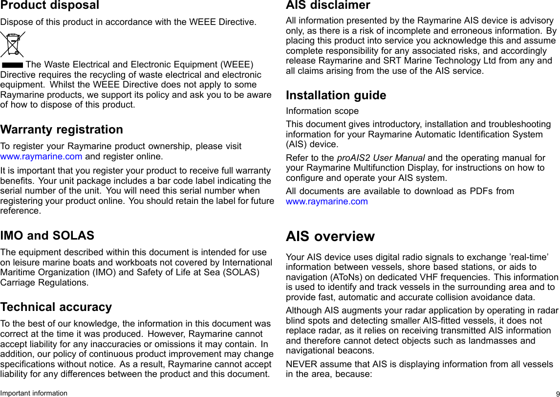 ProductdisposalDisposeofthisproductinaccordancewiththeWEEEDirective.TheWasteElectricalandElectronicEquipment(WEEE)Directiverequirestherecyclingofwasteelectricalandelectronicequipment.WhilsttheWEEEDirectivedoesnotapplytosomeRaymarineproducts,wesupportitspolicyandaskyoutobeawareofhowtodisposeofthisproduct.WarrantyregistrationToregisteryourRaymarineproductownership,pleasevisitwww.raymarine.comandregisteronline.Itisimportantthatyouregisteryourproducttoreceivefullwarrantybenets.Yourunitpackageincludesabarcodelabelindicatingtheserialnumberoftheunit.Youwillneedthisserialnumberwhenregisteringyourproductonline.Youshouldretainthelabelforfuturereference.IMOandSOLASTheequipmentdescribedwithinthisdocumentisintendedforuseonleisuremarineboatsandworkboatsnotcoveredbyInternationalMaritimeOrganization(IMO)andSafetyofLifeatSea(SOLAS)CarriageRegulations.TechnicalaccuracyTothebestofourknowledge,theinformationinthisdocumentwascorrectatthetimeitwasproduced.However,Raymarinecannotacceptliabilityforanyinaccuraciesoromissionsitmaycontain.Inaddition,ourpolicyofcontinuousproductimprovementmaychangespecicationswithoutnotice.Asaresult,Raymarinecannotacceptliabilityforanydifferencesbetweentheproductandthisdocument.AISdisclaimerAllinformationpresentedbytheRaymarineAISdeviceisadvisoryonly,asthereisariskofincompleteanderroneousinformation.Byplacingthisproductintoserviceyouacknowledgethisandassumecompleteresponsibilityforanyassociatedrisks,andaccordinglyreleaseRaymarineandSRTMarineT echnologyLtdfromanyandallclaimsarisingfromtheuseoftheAISservice.InstallationguideInformationscopeThisdocumentgivesintroductory,installationandtroubleshootinginformationforyourRaymarineAutomaticIdenticationSystem(AIS)device.RefertotheproAIS2UserManualandtheoperatingmanualforyourRaymarineMultifunctionDisplay,forinstructionsonhowtocongureandoperateyourAISsystem.AlldocumentsareavailabletodownloadasPDFsfromwww.raymarine.comAISoverviewYourAISdeviceusesdigitalradiosignalstoexchange’real-time’informationbetweenvessels,shorebasedstations,oraidstonavigation(AToNs)ondedicatedVHFfrequencies.Thisinformationisusedtoidentifyandtrackvesselsinthesurroundingareaandtoprovidefast,automaticandaccuratecollisionavoidancedata.AlthoughAISaugmentsyourradarapplicationbyoperatinginradarblindspotsanddetectingsmallerAIS-ttedvessels,itdoesnotreplaceradar,asitreliesonreceivingtransmittedAISinformationandthereforecannotdetectobjectssuchaslandmassesandnavigationalbeacons.NEVERassumethatAISisdisplayinginformationfromallvesselsinthearea,because:Importantinformation9