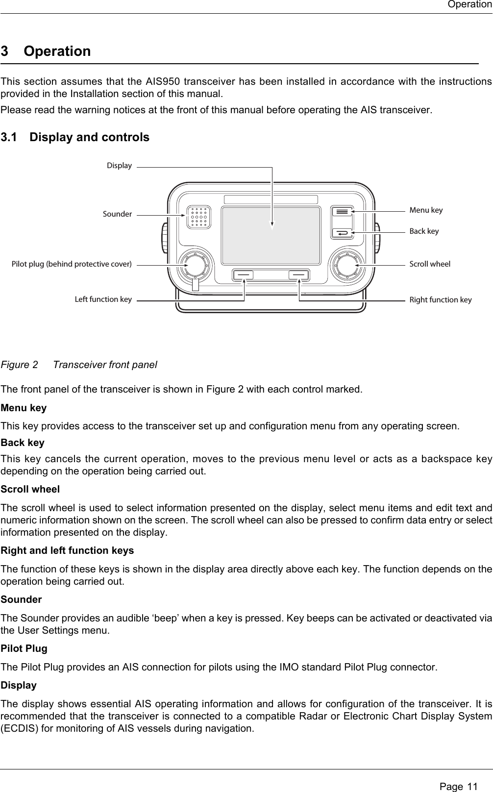 Operation Page 113 OperationThis section assumes that the AIS950 transceiver has been installed in accordance with the instructions provided in the Installation section of this manual. Please read the warning notices at the front of this manual before operating the AIS transceiver.3.1 Display and controlsFigure 2 Transceiver front panelThe front panel of the transceiver is shown in Figure 2 with each control marked. Menu keyThis key provides access to the transceiver set up and configuration menu from any operating screen. Back keyThis key cancels the current operation, moves to the previous menu level or acts as a backspace key depending on the operation being carried out.Scroll wheelThe scroll wheel is used to select information presented on the display, select menu items and edit text and numeric information shown on the screen. The scroll wheel can also be pressed to confirm data entry or select information presented on the display. Right and left function keysThe function of these keys is shown in the display area directly above each key. The function depends on the operation being carried out.SounderThe Sounder provides an audible ‘beep’ when a key is pressed. Key beeps can be activated or deactivated via the User Settings menu. Pilot PlugThe Pilot Plug provides an AIS connection for pilots using the IMO standard Pilot Plug connector.DisplayThe display shows essential AIS operating information and allows for configuration of the transceiver. It is recommended that the transceiver is connected to a compatible Radar or Electronic Chart Display System (ECDIS) for monitoring of AIS vessels during navigation.DisplaySounder Menu keyBack keyScroll wheelRight function keyPilot plug (behind protective cover)Left function key