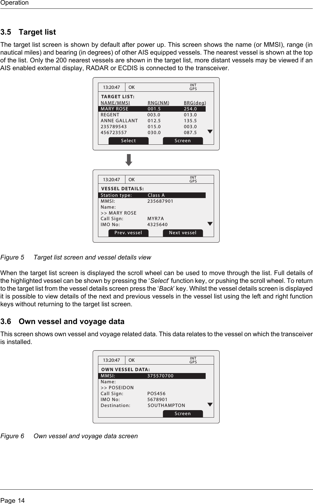 OperationPage 143.5 Target listThe target list screen is shown by default after power up. This screen shows the name (or MMSI), range (in nautical miles) and bearing (in degrees) of other AIS equipped vessels. The nearest vessel is shown at the top of the list. Only the 200 nearest vessels are shown in the target list, more distant vessels may be viewed if an AIS enabled external display, RADAR or ECDIS is connected to the transceiver.Figure 5 Target list screen and vessel details viewWhen the target list screen is displayed the scroll wheel can be used to move through the list. Full details of the highlighted vessel can be shown by pressing the ‘Select’ function key, or pushing the scroll wheel. To return to the target list from the vessel details screen press the ‘Back’ key. Whilst the vessel details screen is displayed it is possible to view details of the next and previous vessels in the vessel list using the left and right function keys without returning to the target list screen.3.6 Own vessel and voyage dataThis screen shows own vessel and voyage related data. This data relates to the vessel on which the transceiver is installed. Figure 6 Own vessel and voyage data screen13:20:47TARGET LIST:NAME/MMSI  RNG(NM)          BRG(deg)MARY ROSE  001.5           254.0REGENT    003.0           013.0ANNE GALLANT  012.5           135.5 235789543  015.0           003.0 456723557  030.0           087.5 OKGPSINTScreenSelect13:20:47VESSEL DETAILS:Station type:  Class AMMSI:   235687901Name:&gt;&gt; MARY ROSECall Sign:   MYR7AIMO No:    4325640OKGPSINTPrev. vessel Next vessel13:20:47OWN VESSEL DATA:MMSI:   375570700Name:&gt;&gt; POSEIDONCall Sign:   POS456IMO No:    5678901Destination: SOUTHAMPTONOKGPSINTScreen