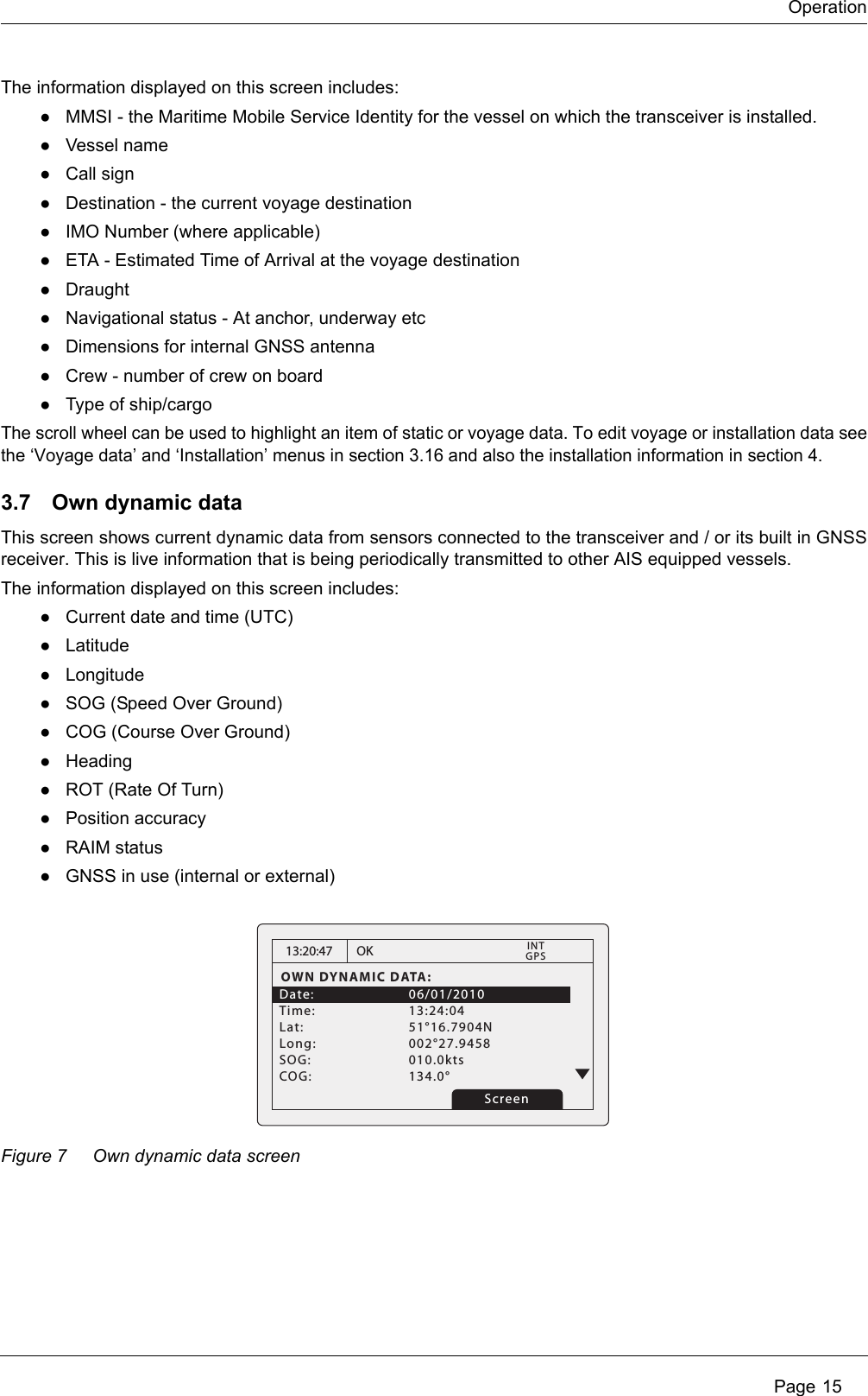 Operation Page 15The information displayed on this screen includes:●MMSI - the Maritime Mobile Service Identity for the vessel on which the transceiver is installed.●Vessel name●Call sign●Destination - the current voyage destination●IMO Number (where applicable)●ETA - Estimated Time of Arrival at the voyage destination●Draught●Navigational status - At anchor, underway etc●Dimensions for internal GNSS antenna●Crew - number of crew on board●Type of ship/cargoThe scroll wheel can be used to highlight an item of static or voyage data. To edit voyage or installation data see the ‘Voyage data’ and ‘Installation’ menus in section 3.16 and also the installation information in section 4.3.7 Own dynamic dataThis screen shows current dynamic data from sensors connected to the transceiver and / or its built in GNSS receiver. This is live information that is being periodically transmitted to other AIS equipped vessels.The information displayed on this screen includes:●Current date and time (UTC)●Latitude●Longitude●SOG (Speed Over Ground)●COG (Course Over Ground)●Heading●ROT (Rate Of Turn)●Position accuracy●RAIM status●GNSS in use (internal or external)Figure 7 Own dynamic data screen13:20:47OWN DYNAMIC DATA:Date:   06/01/2010Time:   13:24:04Lat:   51°16.7904NLong:   002°27.9458 SOG:   010.0kts  COG:   134.0° OKGPSINTScreen