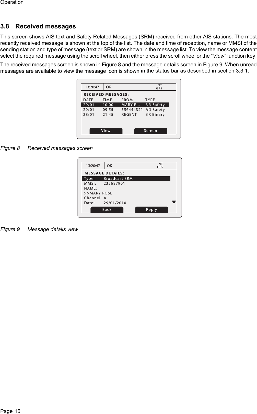 OperationPage 163.8 Received messagesThis screen shows AIS text and Safety Related Messages (SRM) received from other AIS stations. The most recently received message is shown at the top of the list. The date and time of reception, name or MMSI of the sending station and type of message (text or SRM) are shown in the message list. To view the message content select the required message using the scroll wheel, then either press the scroll wheel or the “View” function key.The received messages screen is shown in Figure 8 and the message details screen in Figure 9. When unread messages are available to view the message icon is shown in the status bar as described in section 3.3.1. Figure 8 Received messages screenFigure 9 Message details view13:20:47RECEIVED MESSAGES:DATE  TIME  FROM      TYPE29/01  10:00  MARY R...     B R Safety29/01  09:55  556444321  AD Safety28/01  21:45  REGENT      BR Binary   OKGPSINTView Screen13:20:47MESSAGE DETAILS:Type: Broadcast SRM MMSI: 235687901NAME: &gt;&gt;MARY ROSEChannel: ADate: 29/01/2010OKGPSINTBack Reply