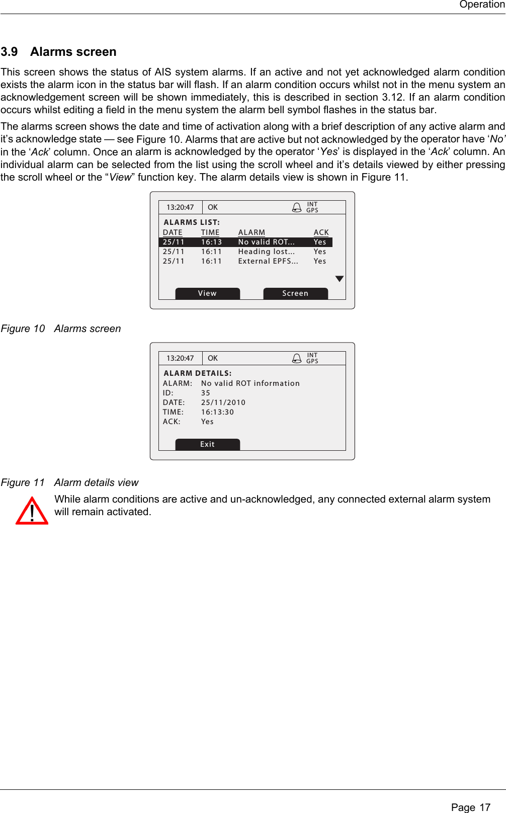 Operation Page 173.9 Alarms screenThis screen shows the status of AIS system alarms. If an active and not yet acknowledged alarm condition exists the alarm icon in the status bar will flash. If an alarm condition occurs whilst not in the menu system an acknowledgement screen will be shown immediately, this is described in section 3.12. If an alarm condition occurs whilst editing a field in the menu system the alarm bell symbol flashes in the status bar. The alarms screen shows the date and time of activation along with a brief description of any active alarm and it’s acknowledge state — see Figure 10. Alarms that are active but not acknowledged by the operator have ‘No’in the ‘Ack’ column. Once an alarm is acknowledged by the operator ‘Yes’ is displayed in the ‘Ack’ column. An individual alarm can be selected from the list using the scroll wheel and it’s details viewed by either pressing the scroll wheel or the “View” function key. The alarm details view is shown in Figure 11.Figure 10 Alarms screenFigure 11 Alarm details view13:20:47ALARMS LIST:DATE TIME ALARM   ACK25/11  16:13  No valid ROT...  Yes25/11 16:11 Heading lost...  Yes25/11 16:11 External EPFS... YesOKGPSINTView Screen13:20:47ALARM DETAILS:ALARM:  No valid ROT informationID: 35DATE: 25/11/2010TIME: 16:13:30ACK: YesOKGPSINTExitWhile alarm conditions are active and un-acknowledged, any connected external alarm system will remain activated.