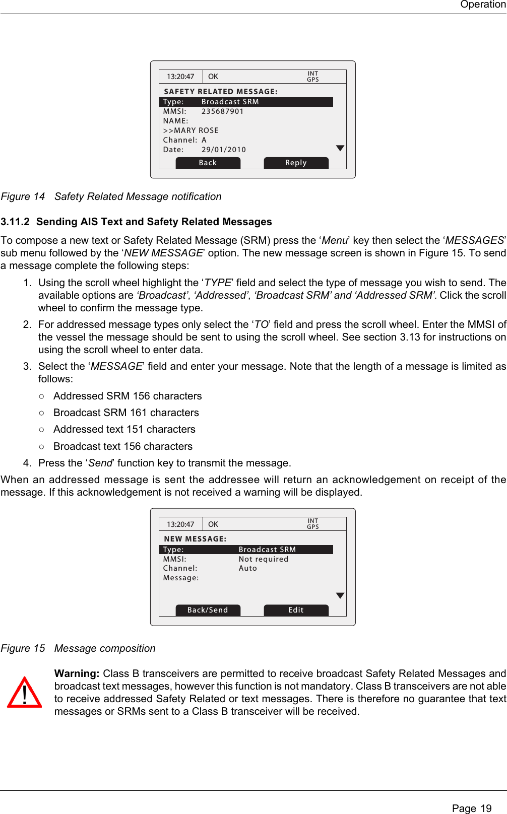 Operation Page 19Figure 14 Safety Related Message notification3.11.2 Sending AIS Text and Safety Related MessagesTo compose a new text or Safety Related Message (SRM) press the ‘Menu’ key then select the ‘MESSAGES’ sub menu followed by the ‘NEW MESSAGE’ option. The new message screen is shown in Figure 15. To send a message complete the following steps:1. Using the scroll wheel highlight the ‘TYPE’ field and select the type of message you wish to send. The available options are ‘Broadcast’, ‘Addressed’, ‘Broadcast SRM’ and ‘Addressed SRM’. Click the scroll wheel to confirm the message type.2. For addressed message types only select the ‘TO’ field and press the scroll wheel. Enter the MMSI of the vessel the message should be sent to using the scroll wheel. See section 3.13 for instructions on using the scroll wheel to enter data.3. Select the ‘MESSAGE’ field and enter your message. Note that the length of a message is limited as follows:○Addressed SRM 156 characters○Broadcast SRM 161 characters○Addressed text 151 characters○Broadcast text 156 characters4. Press the ‘Send’ function key to transmit the message.When an addressed message is sent the addressee will return an acknowledgement on receipt of the message. If this acknowledgement is not received a warning will be displayed.Figure 15 Message compositionWarning: Class B transceivers are permitted to receive broadcast Safety Related Messages and broadcast text messages, however this function is not mandatory. Class B transceivers are not able to receive addressed Safety Related or text messages. There is therefore no guarantee that text messages or SRMs sent to a Class B transceiver will be received.13:20:47SAFETY RELATED MESSAGE:Type: Broadcast SRM MMSI: 235687901NAME: &gt;&gt;MARY ROSEChannel: ADate: 29/01/2010OKGPSINTBack Reply13:20:47NEW MESSAGE:Type:   Broadcast SRM MMSI:   Not requiredChannel:   Auto Message: OKGPSINTBack/Send Edit