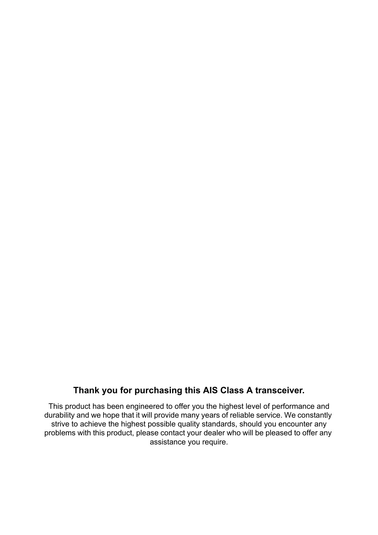 Thank you for purchasing this AIS Class A transceiver.This product has been engineered to offer you the highest level of performance and durability and we hope that it will provide many years of reliable service. We constantly strive to achieve the highest possible quality standards, should you encounter any problems with this product, please contact your dealer who will be pleased to offer any assistance you require.