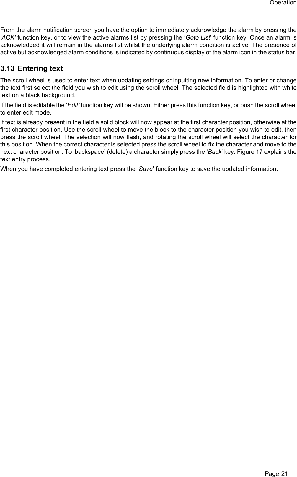 Operation Page 21From the alarm notification screen you have the option to immediately acknowledge the alarm by pressing the ‘ACK’ function key, or to view the active alarms list by pressing the ‘Goto List’ function key. Once an alarm is acknowledged it will remain in the alarms list whilst the underlying alarm condition is active. The presence of active but acknowledged alarm conditions is indicated by continuous display of the alarm icon in the status bar.3.13 Entering textThe scroll wheel is used to enter text when updating settings or inputting new information. To enter or change the text first select the field you wish to edit using the scroll wheel. The selected field is highlighted with white text on a black background.If the field is editable the ‘Edit’ function key will be shown. Either press this function key, or push the scroll wheel to enter edit mode.If text is already present in the field a solid block will now appear at the first character position, otherwise at the first character position. Use the scroll wheel to move the block to the character position you wish to edit, then press the scroll wheel. The selection will now flash, and rotating the scroll wheel will select the character for this position. When the correct character is selected press the scroll wheel to fix the character and move to the next character position. To ‘backspace’ (delete) a character simply press the ‘Back’ key. Figure 17 explains the text entry process.When you have completed entering text press the ‘Save’ function key to save the updated information.