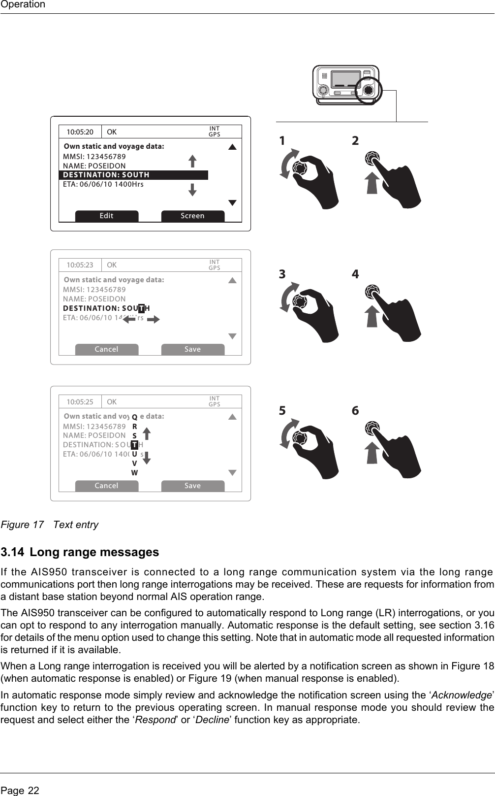 OperationPage 22Figure 17 Text entry3.14 Long range messagesIf the AIS950 transceiver is connected to a long range communication system via the long range communications port then long range interrogations may be received. These are requests for information from a distant base station beyond normal AIS operation range. The AIS950 transceiver can be configured to automatically respond to Long range (LR) interrogations, or you can opt to respond to any interrogation manually. Automatic response is the default setting, see section 3.16 for details of the menu option used to change this setting. Note that in automatic mode all requested information is returned if it is available. When a Long range interrogation is received you will be alerted by a notification screen as shown in Figure 18 (when automatic response is enabled) or Figure 19 (when manual response is enabled).In automatic response mode simply review and acknowledge the notification screen using the ‘Acknowledge’ function key to return to the previous operating screen. In manual response mode you should review the request and select either the ‘Respond’ or ‘Decline’ function key as appropriate.10:05:20Own static and voyage data:MMSI: 123456789NAME: POSEIDONDESTINATION: SOUTHETA: 06/06/10 1400HrsOKGPSINTEdit Screen1210:05:23Own static and voyage data:MMSI: 123456789NAME: POSEIDONDESTINATION: SOUTHETA: 06/06/10 1400HrsOKGPSINTCancel Save10:05:25Own static and voyage data:MMSI: 123456789NAME: POSEIDONDESTINATION: SOU T HETA: 06/06/10 1400HrsOKGPSINTCancel Save3456QRSTUVW