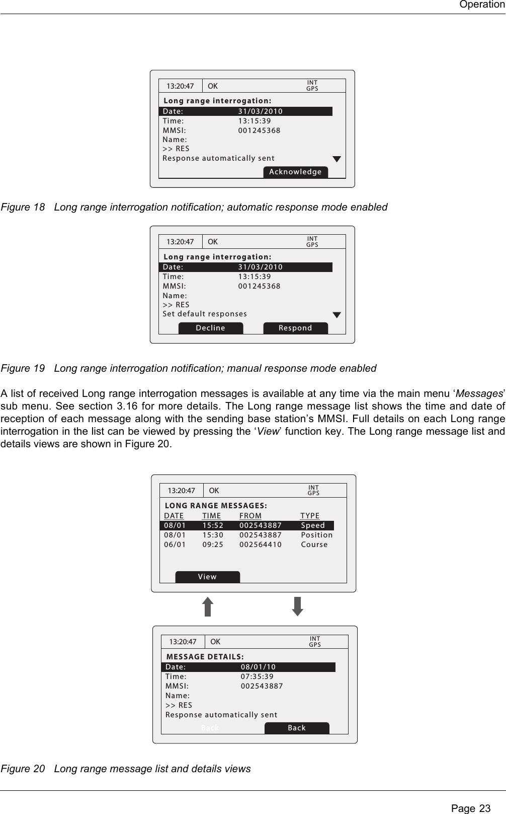 Operation Page 23Figure 18 Long range interrogation notification; automatic response mode enabledFigure 19 Long range interrogation notification; manual response mode enabledA list of received Long range interrogation messages is available at any time via the main menu ‘Messages’ sub menu. See section 3.16 for more details. The Long range message list shows the time and date of reception of each message along with the sending base station’s MMSI. Full details on each Long range interrogation in the list can be viewed by pressing the ‘View’ function key. The Long range message list and details views are shown in Figure 20.Figure 20 Long range message list and details views13:20:47Long range interrogation:Date:      31/03/2010Time:   13:15:39    MMSI:   001245368          OKGPSINTName:    &gt;&gt; RES   Response automatically sent Acknowledge13:20:47Long range interrogation:Date:      31/03/2010Time:   13:15:39    MMSI:   001245368          OKGPSINTName:    &gt;&gt; RES   Set default responsesRespondDecline13:20:47LONG RANGE MESSAGES:DATE  TIME  FROM            TYPE08/01  15:52  002543887        Speed08/01  15:30  002543887        Position06/01  09:25  002564410        CourseOKGPSINTView13:20:47MESSAGE DETAILS:Date:   08/01/10Time:   07:35:39MMSI:   002543887Response automatically sentName:  &gt;&gt; RES   OKGPSINTBack Back