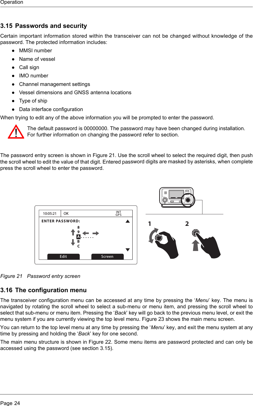 OperationPage 243.15 Passwords and securityCertain important information stored within the transceiver can not be changed without knowledge of the password. The protected information includes:●MMSI number●Name of vessel●Call sign●IMO number●Channel management settings●Vessel dimensions and GNSS antenna locations●Type of ship●Data interface configurationWhen trying to edit any of the above information you will be prompted to enter the password.The password entry screen is shown in Figure 21. Use the scroll wheel to select the required digit, then push the scroll wheel to edit the value of that digit. Entered password digits are masked by asterisks, when complete press the scroll wheel to enter the password.Figure 21 Password entry screen3.16 The configuration menuThe transceiver configuration menu can be accessed at any time by pressing the ‘Menu’ key. The menu is navigated by rotating the scroll wheel to select a sub-menu or menu item, and pressing the scroll wheel to select that sub-menu or menu item. Pressing the ‘Back’ key will go back to the previous menu level, or exit the menu system if you are currently viewing the top level menu. Figure 23 shows the main menu screen.You can return to the top level menu at any time by pressing the ‘Menu’ key, and exit the menu system at any time by pressing and holding the ‘Back’ key for one second.The main menu structure is shown in Figure 22. Some menu items are password protected and can only be accessed using the password (see section 3.15). The default password is 00000000. The password may have been changed during installation. For further information on changing the password refer to section.10:05:21ENTER PASSWORD:0 . . . . . .OKGPSINTEdit Screen1289ABC