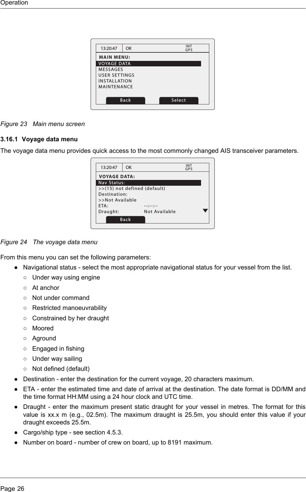 OperationPage 26Figure 23 Main menu screen3.16.1 Voyage data menuThe voyage data menu provides quick access to the most commonly changed AIS transceiver parameters.Figure 24 The voyage data menuFrom this menu you can set the following parameters:●Navigational status - select the most appropriate navigational status for your vessel from the list.○Under way using engine○At anchor○Not under command○Restricted manoeuvrability○Constrained by her draught○Moored○Aground○Engaged in fishing○Under way sailing○Not defined (default)●Destination - enter the destination for the current voyage, 20 characters maximum. ●ETA - enter the estimated time and date of arrival at the destination. The date format is DD/MM and the time format HH:MM using a 24 hour clock and UTC time.●Draught - enter the maximum present static draught for your vessel in metres. The format for this value is xx.x m (e.g., 02.5m). The maximum draught is 25.5m, you should enter this value if your draught exceeds 25.5m.●Cargo/ship type - see section 4.5.3. ●Number on board - number of crew on board, up to 8191 maximum. 13:20:47MAIN MENU:VOYAGE DATAMESSAGESUSER SETTINGSINSTALLATIONMAINTENANCEOKGPSINTBack Select13:20:47VOYAGE DATA:Nav Status:&gt;&gt;(15) not defined (default)Destination:&gt;&gt;Not AvailableETA:   --:--:--Draught:   Not AvailableOKGPSINTBack