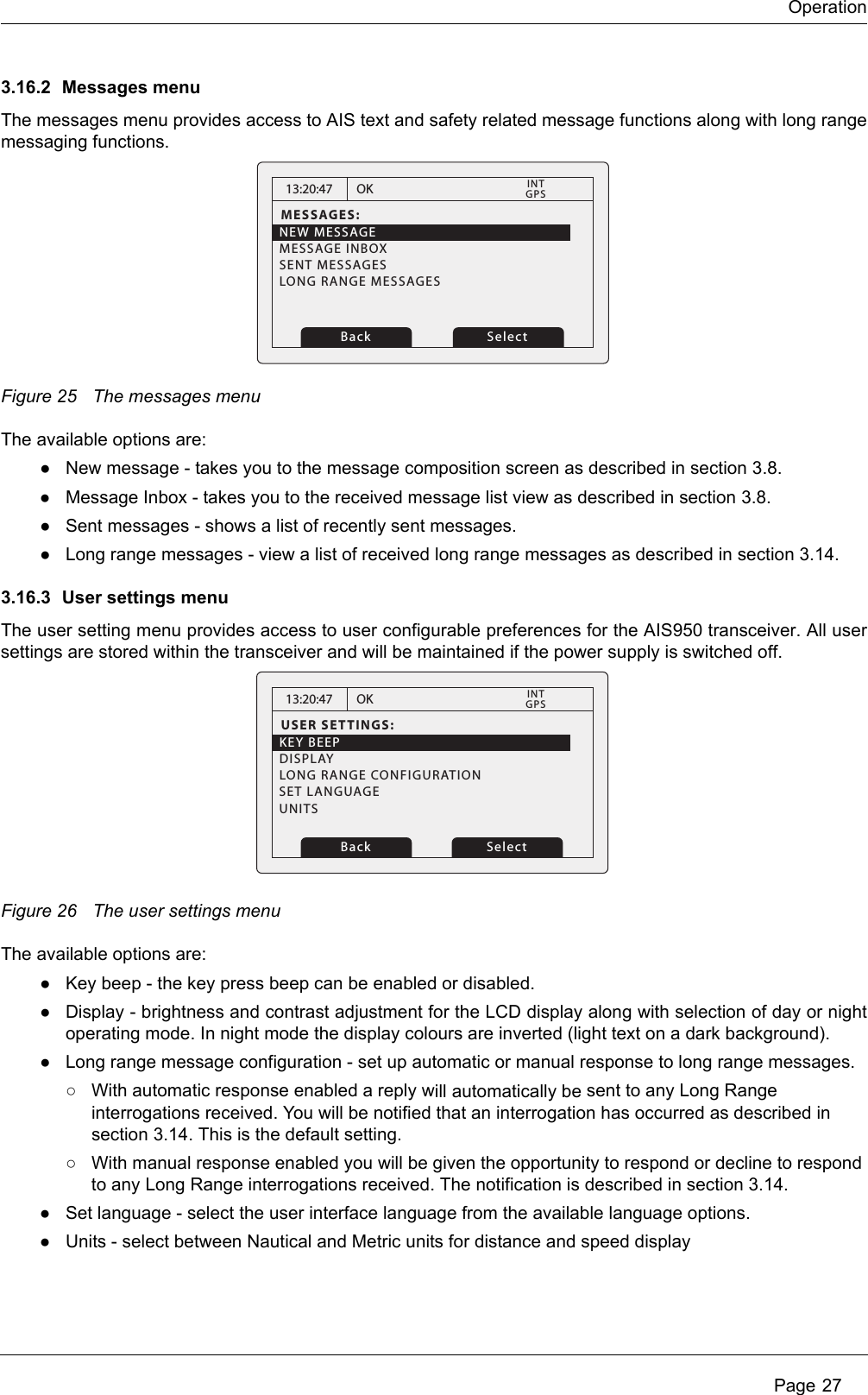 Operation Page 273.16.2 Messages menuThe messages menu provides access to AIS text and safety related message functions along with long range messaging functions. Figure 25 The messages menuThe available options are:●New message - takes you to the message composition screen as described in section 3.8.●Message Inbox - takes you to the received message list view as described in section 3.8.●Sent messages - shows a list of recently sent messages.●Long range messages - view a list of received long range messages as described in section 3.14.3.16.3 User settings menuThe user setting menu provides access to user configurable preferences for the AIS950 transceiver. All user settings are stored within the transceiver and will be maintained if the power supply is switched off. Figure 26 The user settings menuThe available options are:●Key beep - the key press beep can be enabled or disabled.●Display - brightness and contrast adjustment for the LCD display along with selection of day or night operating mode. In night mode the display colours are inverted (light text on a dark background). ●Long range message configuration - set up automatic or manual response to long range messages.○With automatic response enabled a reply will automatically be sent to any Long Range interrogations received. You will be notified that an interrogation has occurred as described in section 3.14. This is the default setting.○With manual response enabled you will be given the opportunity to respond or decline to respond to any Long Range interrogations received. The notification is described in section 3.14.●Set language - select the user interface language from the available language options. ●Units - select between Nautical and Metric units for distance and speed display13:20:47MESSAGES:NEW MESSAGEMESSAGE INBOXSENT MESSAGESLONG RANGE MESSAGESOKGPSINTBack Select13:20:47USER SETTINGS:KEY BEEPDISPLAYLONG RANGE CONFIGURATIONOKGPSINTBack SelectSET LANGUAGEUNITS