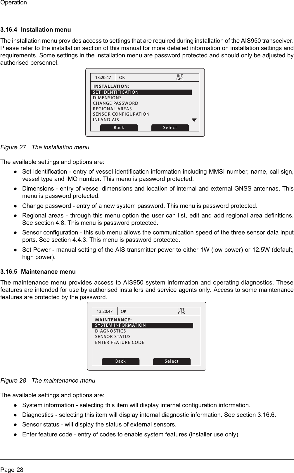 OperationPage 283.16.4 Installation menuThe installation menu provides access to settings that are required during installation of the AIS950 transceiver. Please refer to the installation section of this manual for more detailed information on installation settings and requirements. Some settings in the installation menu are password protected and should only be adjusted by authorised personnel. Figure 27 The installation menuThe available settings and options are:●Set identification - entry of vessel identification information including MMSI number, name, call sign, vessel type and IMO number. This menu is password protected.●Dimensions - entry of vessel dimensions and location of internal and external GNSS antennas. This menu is password protected.●Change password - entry of a new system password. This menu is password protected.●Regional areas - through this menu option the user can list, edit and add regional area definitions. See section 4.8. This menu is password protected.●Sensor configuration - this sub menu allows the communication speed of the three sensor data input ports. See section 4.4.3. This menu is password protected.●Set Power - manual setting of the AIS transmitter power to either 1W (low power) or 12.5W (default, high power).3.16.5 Maintenance menuThe maintenance menu provides access to AIS950 system information and operating diagnostics. These features are intended for use by authorised installers and service agents only. Access to some maintenance features are protected by the password.Figure 28 The maintenance menuThe available settings and options are:●System information - selecting this item will display internal configuration information. ●Diagnostics - selecting this item will display internal diagnostic information. See section 3.16.6. ●Sensor status - will display the status of external sensors.●Enter feature code - entry of codes to enable system features (installer use only).13:20:47INSTALLATION:SET IDENTIFICATIONDIMENSIONSCHANGE PASSWORDREGIONAL AREASSENSOR CONFIGURATIONINLAND AISOKGPSINTBack Select13:20:47MAINTENANCE:OKGPSINTBack SelectSYSTEM INFORMATIONDIAGNOSTICSSENSOR STATUSENTER FEATURE CODE