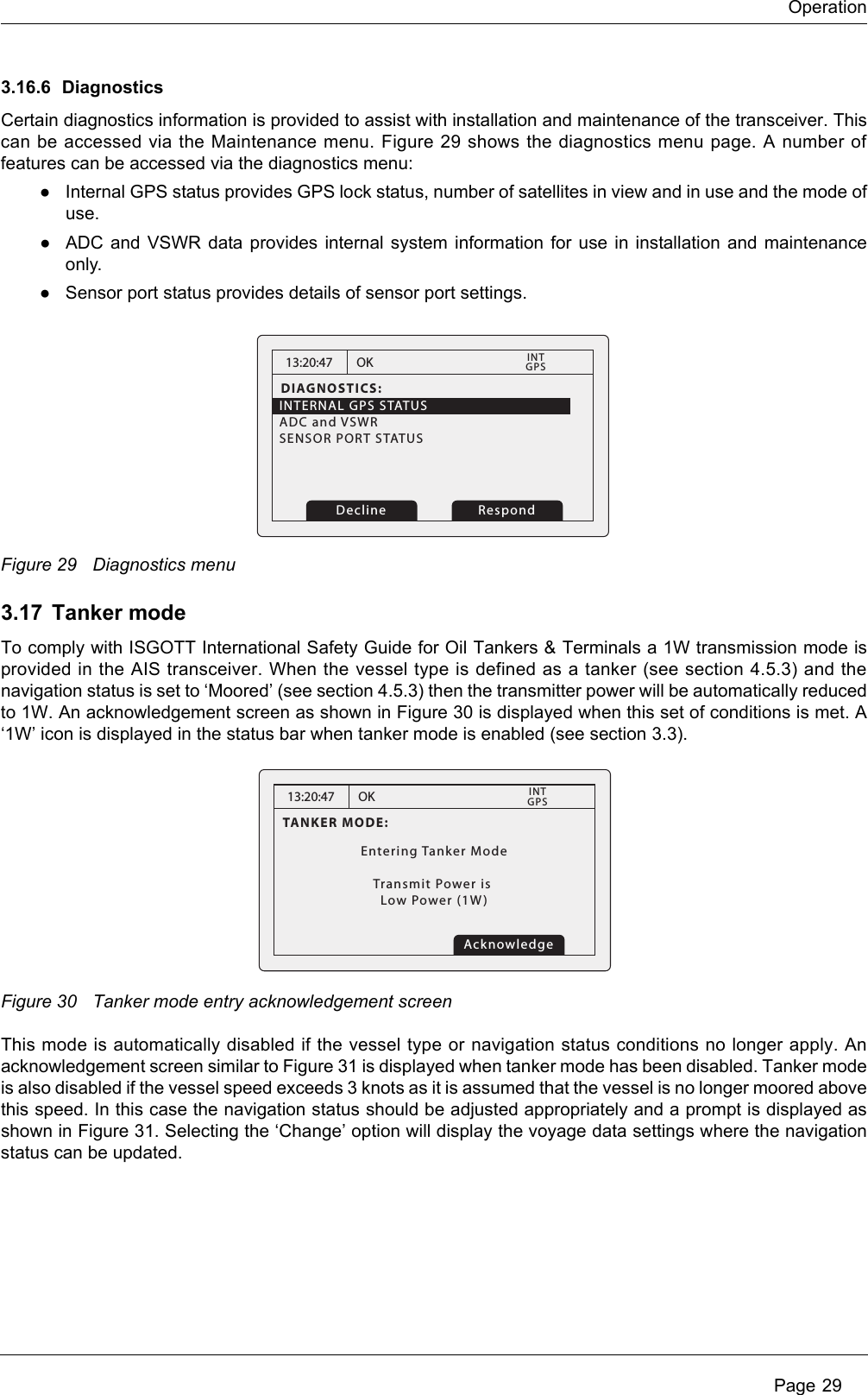 Operation Page 293.16.6 DiagnosticsCertain diagnostics information is provided to assist with installation and maintenance of the transceiver. This can be accessed via the Maintenance menu. Figure 29 shows the diagnostics menu page. A number of features can be accessed via the diagnostics menu:●Internal GPS status provides GPS lock status, number of satellites in view and in use and the mode of use. ●ADC and VSWR data provides internal system information for use in installation and maintenance only.●Sensor port status provides details of sensor port settings.Figure 29 Diagnostics menu3.17 Tanker modeTo comply with ISGOTT International Safety Guide for Oil Tankers &amp; Terminals a 1W transmission mode is provided in the AIS transceiver. When the vessel type is defined as a tanker (see section 4.5.3) and the navigation status is set to ‘Moored’ (see section 4.5.3) then the transmitter power will be automatically reduced to 1W. An acknowledgement screen as shown in Figure 30 is displayed when this set of conditions is met. A ‘1W’ icon is displayed in the status bar when tanker mode is enabled (see section 3.3).Figure 30 Tanker mode entry acknowledgement screenThis mode is automatically disabled if the vessel type or navigation status conditions no longer apply. An acknowledgement screen similar to Figure 31 is displayed when tanker mode has been disabled. Tanker mode is also disabled if the vessel speed exceeds 3 knots as it is assumed that the vessel is no longer moored above this speed. In this case the navigation status should be adjusted appropriately and a prompt is displayed as shown in Figure 31. Selecting the ‘Change’ option will display the voyage data settings where the navigation status can be updated.13:20:47DIAGNOSTICS:INTERNAL GPS STATUSADC and VSWR   SENSOR PORT STATUS          OKGPSINT    RespondDecline13:20:47TANKER MODE:Entering Tanker ModeTransmit Power is Low Power (1W)OKGPSINTAcknowledge