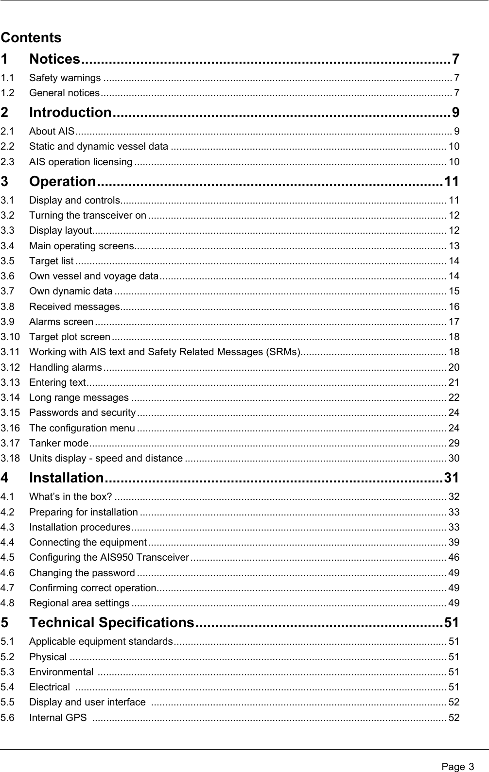  Page 3Contents1 Notices..............................................................................................71.1 Safety warnings ............................................................................................................................ 71.2 General notices............................................................................................................................. 72 Introduction......................................................................................92.1 About AIS...................................................................................................................................... 92.2 Static and dynamic vessel data .................................................................................................. 102.3 AIS operation licensing ............................................................................................................... 103 Operation........................................................................................113.1 Display and controls.................................................................................................................... 113.2 Turning the transceiver on .......................................................................................................... 123.3 Display layout.............................................................................................................................. 123.4 Main operating screens............................................................................................................... 133.5 Target list .................................................................................................................................... 143.6 Own vessel and voyage data...................................................................................................... 143.7 Own dynamic data ...................................................................................................................... 153.8 Received messages.................................................................................................................... 163.9 Alarms screen............................................................................................................................. 173.10 Target plot screen ....................................................................................................................... 183.11 Working with AIS text and Safety Related Messages (SRMs).................................................... 183.12 Handling alarms.......................................................................................................................... 203.13 Entering text................................................................................................................................ 213.14 Long range messages ................................................................................................................ 223.15 Passwords and security .............................................................................................................. 243.16 The configuration menu .............................................................................................................. 243.17 Tanker mode............................................................................................................................... 293.18 Units display - speed and distance ............................................................................................. 304 Installation......................................................................................314.1 What’s in the box? ...................................................................................................................... 324.2 Preparing for installation ............................................................................................................. 334.3 Installation procedures................................................................................................................ 334.4 Connecting the equipment.......................................................................................................... 394.5 Configuring the AIS950 Transceiver ...........................................................................................464.6 Changing the password .............................................................................................................. 494.7 Confirming correct operation....................................................................................................... 494.8 Regional area settings ................................................................................................................ 495 Technical Specifications...............................................................515.1 Applicable equipment standards................................................................................................. 515.2 Physical ...................................................................................................................................... 515.3 Environmental ............................................................................................................................ 515.4 Electrical .................................................................................................................................... 515.5 Display and user interface  ......................................................................................................... 525.6 Internal GPS  .............................................................................................................................. 52