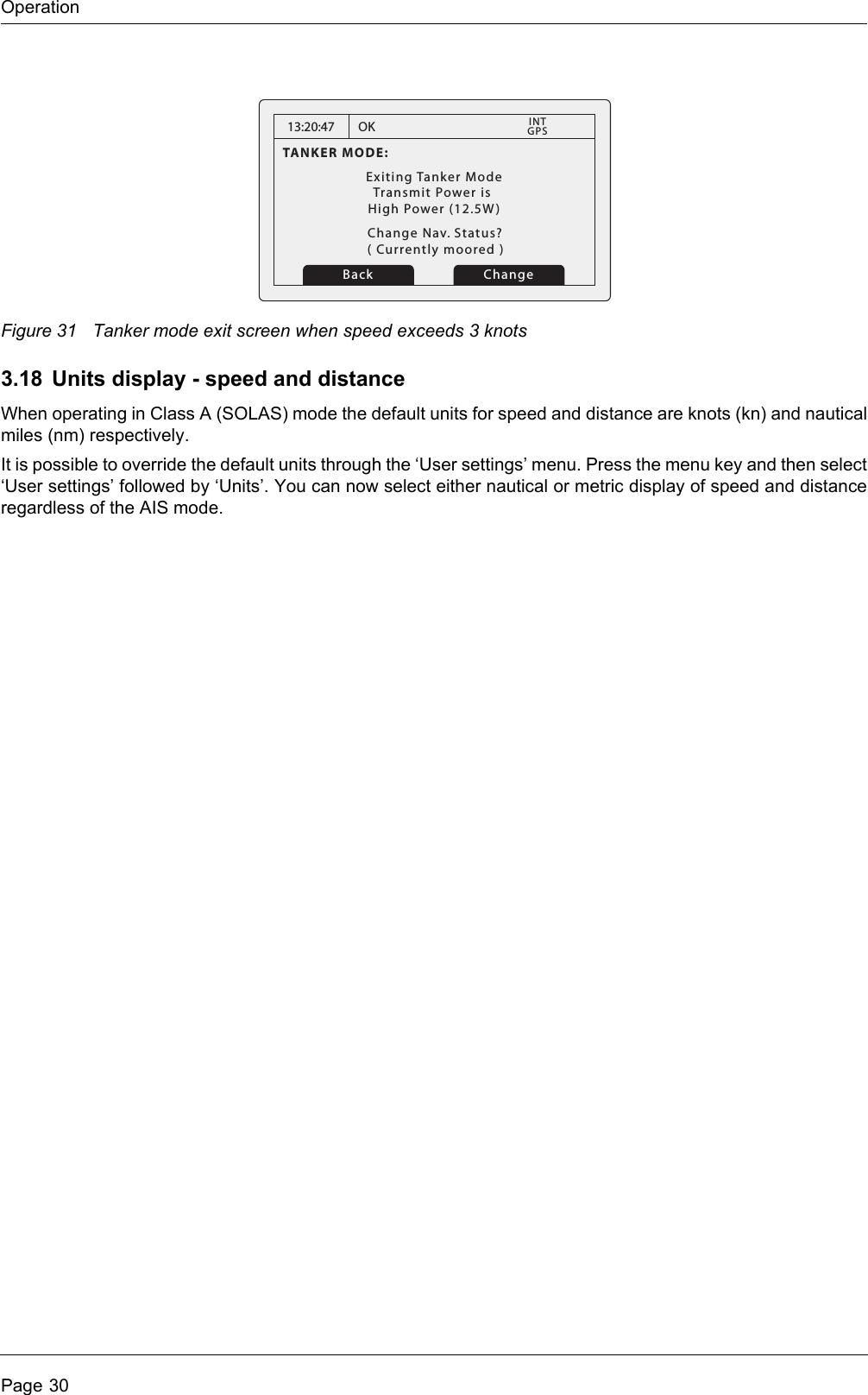OperationPage 30Figure 31 Tanker mode exit screen when speed exceeds 3 knots3.18 Units display - speed and distanceWhen operating in Class A (SOLAS) mode the default units for speed and distance are knots (kn) and nautical miles (nm) respectively. It is possible to override the default units through the ‘User settings’ menu. Press the menu key and then select ‘User settings’ followed by ‘Units’. You can now select either nautical or metric display of speed and distance regardless of the AIS mode.13:20:47TANKER MODE:Exiting Tanker ModeTransmit Power is High Power (12.5W)OKGPSINTChange Nav. Status?Change( Currently moored )Back