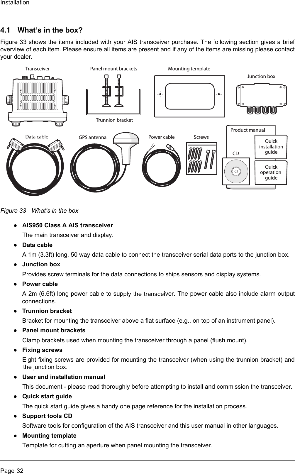 InstallationPage 324.1 What’s in the box?Figure 33 shows the items included with your AIS transceiver purchase. The following section gives a brief overview of each item. Please ensure all items are present and if any of the items are missing please contact your dealer.Figure 33 What’s in the box●AIS950 Class A AIS transceiverThe main transceiver and display.●Data cableA 1m (3.3ft) long, 50 way data cable to connect the transceiver serial data ports to the junction box.●Junction boxProvides screw terminals for the data connections to ships sensors and display systems.●Power cableA 2m (6.6ft) long power cable to supply the transceiver. The power cable also include alarm output connections.●Trunnion bracketBracket for mounting the transceiver above a flat surface (e.g., on top of an instrument panel).●Panel mount bracketsClamp brackets used when mounting the transceiver through a panel (flush mount).●Fixing screwsEight fixing screws are provided for mounting the transceiver (when using the trunnion bracket) and the junction box. ●User and installation manualThis document - please read thoroughly before attempting to install and commission the transceiver.●Quick start guideThe quick start guide gives a handy one page reference for the installation process.●Support tools CDSoftware tools for configuration of the AIS transceiver and this user manual in other languages.●Mounting templateTemplate for cutting an aperture when panel mounting the transceiver. Product manualMounting templateData cable Power cableCDTransceiverTrunnion bracketPanel mount bracketsJunction boxQuickinstallationguideScrewsGPS antennaQuickoperation guide