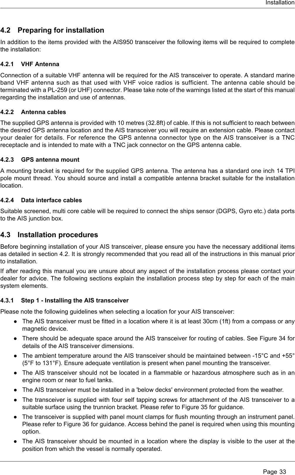 Installation Page 334.2 Preparing for installationIn addition to the items provided with the AIS950 transceiver the following items will be required to complete the installation:4.2.1 VHF AntennaConnection of a suitable VHF antenna will be required for the AIS transceiver to operate. A standard marine band VHF antenna such as that used with VHF voice radios is sufficient. The antenna cable should be terminated with a PL-259 (or UHF) connector. Please take note of the warnings listed at the start of this manual regarding the installation and use of antennas.4.2.2 Antenna cablesThe supplied GPS antenna is provided with 10 metres (32.8ft) of cable. If this is not sufficient to reach between the desired GPS antenna location and the AIS transceiver you will require an extension cable. Please contact your dealer for details. For reference the GPS antenna connector type on the AIS transceiver is a TNC receptacle and is intended to mate with a TNC jack connector on the GPS antenna cable.4.2.3 GPS antenna mountA mounting bracket is required for the supplied GPS antenna. The antenna has a standard one inch 14 TPI pole mount thread. You should source and install a compatible antenna bracket suitable for the installation location.4.2.4 Data interface cablesSuitable screened, multi core cable will be required to connect the ships sensor (DGPS, Gyro etc.) data ports to the AIS junction box. 4.3 Installation proceduresBefore beginning installation of your AIS transceiver, please ensure you have the necessary additional items as detailed in section 4.2. It is strongly recommended that you read all of the instructions in this manual prior to installation. If after reading this manual you are unsure about any aspect of the installation process please contact your dealer for advice. The following sections explain the installation process step by step for each of the main system elements.4.3.1 Step 1 - Installing the AIS transceiverPlease note the following guidelines when selecting a location for your AIS transceiver:●The AIS transceiver must be fitted in a location where it is at least 30cm (1ft) from a compass or any magnetic device. ●There should be adequate space around the AIS transceiver for routing of cables. See Figure 34 for details of the AIS transceiver dimensions. ●The ambient temperature around the AIS transceiver should be maintained between -15°C and +55° (5°F to 131°F). Ensure adequate ventilation is present when panel mounting the transceiver.●The AIS transceiver should not be located in a flammable or hazardous atmosphere such as in an engine room or near to fuel tanks. ●The AIS transceiver must be installed in a &apos;below decks&apos; environment protected from the weather.●The transceiver is supplied with four self tapping screws for attachment of the AIS transceiver to a suitable surface using the trunnion bracket. Please refer to Figure 35 for guidance. ●The transceiver is supplied with panel mount clamps for flush mounting through an instrument panel. Please refer to Figure 36 for guidance. Access behind the panel is required when using this mounting option. ●The AIS transceiver should be mounted in a location where the display is visible to the user at the position from which the vessel is normally operated.