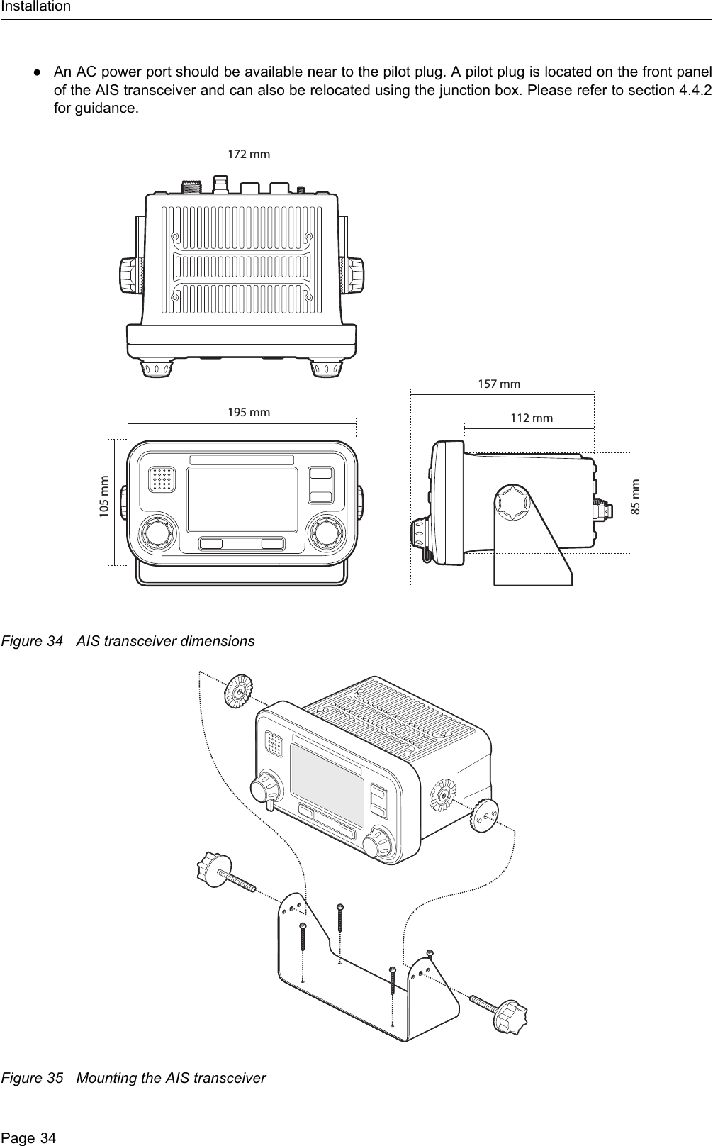 InstallationPage 34●An AC power port should be available near to the pilot plug. A pilot plug is located on the front panel of the AIS transceiver and can also be relocated using the junction box. Please refer to section 4.4.2 for guidance.Figure 34 AIS transceiver dimensionsFigure 35 Mounting the AIS transceiver105 mm85 mm195 mm172 mm112 mm157 mm