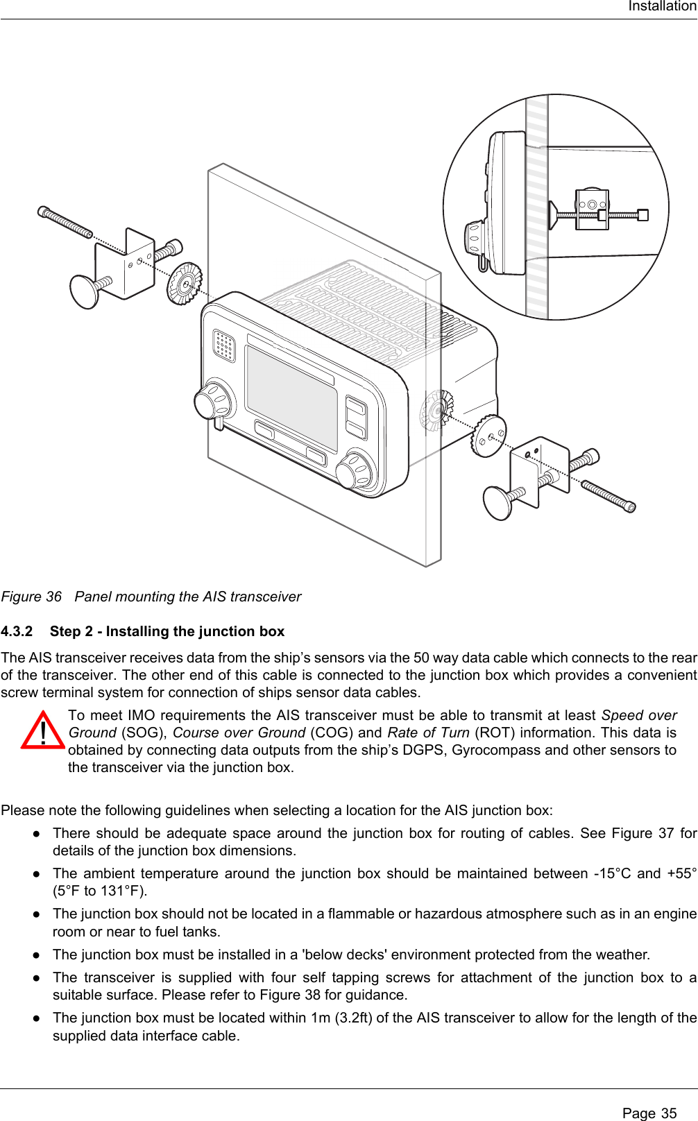 Installation Page 35Figure 36 Panel mounting the AIS transceiver4.3.2 Step 2 - Installing the junction boxThe AIS transceiver receives data from the ship’s sensors via the 50 way data cable which connects to the rear of the transceiver. The other end of this cable is connected to the junction box which provides a convenient screw terminal system for connection of ships sensor data cables. Please note the following guidelines when selecting a location for the AIS junction box:●There should be adequate space around the junction box for routing of cables. See Figure 37 for details of the junction box dimensions. ●The ambient temperature around the junction box should be maintained between -15°C and +55° (5°F to 131°F).●The junction box should not be located in a flammable or hazardous atmosphere such as in an engine room or near to fuel tanks. ●The junction box must be installed in a &apos;below decks&apos; environment protected from the weather.●The transceiver is supplied with four self tapping screws for attachment of the junction box to a suitable surface. Please refer to Figure 38 for guidance. ●The junction box must be located within 1m (3.2ft) of the AIS transceiver to allow for the length of the supplied data interface cable.To meet IMO requirements the AIS transceiver must be able to transmit at least Speed over Ground (SOG), Course over Ground (COG) and Rate of Turn (ROT) information. This data is obtained by connecting data outputs from the ship’s DGPS, Gyrocompass and other sensors to the transceiver via the junction box.