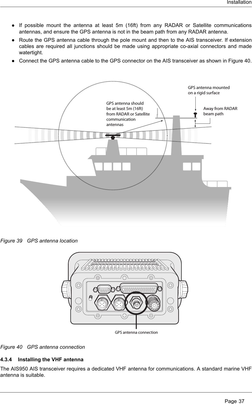 Installation Page 37●If possible mount the antenna at least 5m (16ft) from any RADAR or Satellite communications antennas, and ensure the GPS antenna is not in the beam path from any RADAR antenna.●Route the GPS antenna cable through the pole mount and then to the AIS transceiver. If extension cables are required all junctions should be made using appropriate co-axial connectors and made watertight.●Connect the GPS antenna cable to the GPS connector on the AIS transceiver as shown in Figure 40.Figure 39 GPS antenna locationFigure 40 GPS antenna connection4.3.4 Installing the VHF antennaThe AIS950 AIS transceiver requires a dedicated VHF antenna for communications. A standard marine VHF antenna is suitable. GPS antenna should be at least 5m (16ft) from RADAR or Satellite communicationantennasAway from RADARbeam pathGPS antenna mountedon a rigid surfaceGPS antenna connection