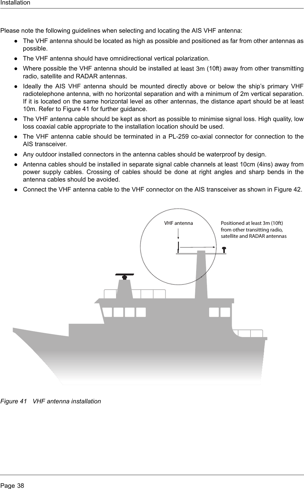 InstallationPage 38Please note the following guidelines when selecting and locating the AIS VHF antenna:●The VHF antenna should be located as high as possible and positioned as far from other antennas as possible.●The VHF antenna should have omnidirectional vertical polarization.●Where possible the VHF antenna should be installed at least 3m (10ft) away from other transmitting radio, satellite and RADAR antennas.●Ideally the AIS VHF antenna should be mounted directly above or below the ship’s primary VHF radiotelephone antenna, with no horizontal separation and with a minimum of 2m vertical separation. If it is located on the same horizontal level as other antennas, the distance apart should be at least 10m. Refer to Figure 41 for further guidance.●The VHF antenna cable should be kept as short as possible to minimise signal loss. High quality, low loss coaxial cable appropriate to the installation location should be used. ●The VHF antenna cable should be terminated in a PL-259 co-axial connector for connection to the AIS transceiver.●Any outdoor installed connectors in the antenna cables should be waterproof by design.●Antenna cables should be installed in separate signal cable channels at least 10cm (4ins) away from power supply cables. Crossing of cables should be done at right angles and sharp bends in the antenna cables should be avoided.●Connect the VHF antenna cable to the VHF connector on the AIS transceiver as shown in Figure 42.Figure 41 VHF antenna installationPositioned at least 3m (10ft)from other transitting radio, satellite and RADAR antennasVHF antenna