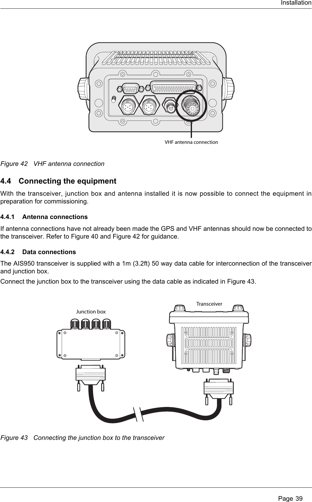 Installation Page 39Figure 42 VHF antenna connection4.4 Connecting the equipmentWith the transceiver, junction box and antenna installed it is now possible to connect the equipment in preparation for commissioning.4.4.1 Antenna connectionsIf antenna connections have not already been made the GPS and VHF antennas should now be connected to the transceiver. Refer to Figure 40 and Figure 42 for guidance. 4.4.2 Data connectionsThe AIS950 transceiver is supplied with a 1m (3.2ft) 50 way data cable for interconnection of the transceiver and junction box.Connect the junction box to the transceiver using the data cable as indicated in Figure 43.Figure 43 Connecting the junction box to the transceiverVHF antenna connectionTransceiverJunction box