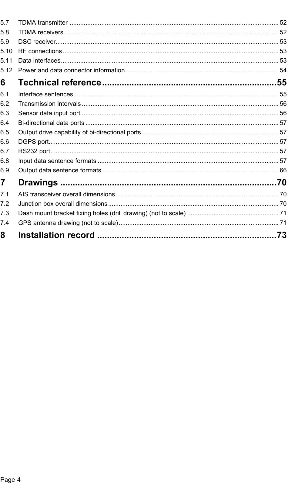 Page 45.7 TDMA transmitter ....................................................................................................................... 525.8 TDMA receivers .......................................................................................................................... 525.9 DSC receiver............................................................................................................................... 535.10 RF connections ........................................................................................................................... 535.11 Data interfaces............................................................................................................................ 535.12 Power and data connector information ....................................................................................... 546 Technical reference.......................................................................556.1 Interface sentences..................................................................................................................... 556.2 Transmission intervals ................................................................................................................ 566.3 Sensor data input port................................................................................................................. 566.4 Bi-directional data ports .............................................................................................................. 576.5 Output drive capability of bi-directional ports ..............................................................................576.6 DGPS port................................................................................................................................... 576.7 RS232 port.................................................................................................................................. 576.8 Input data sentence formats ....................................................................................................... 576.9 Output data sentence formats..................................................................................................... 667 Drawings ........................................................................................707.1 AIS transceiver overall dimensions............................................................................................. 707.2 Junction box overall dimensions................................................................................................. 707.3 Dash mount bracket fixing holes (drill drawing) (not to scale) .................................................... 717.4 GPS antenna drawing (not to scale)...........................................................................................718 Installation record .........................................................................73