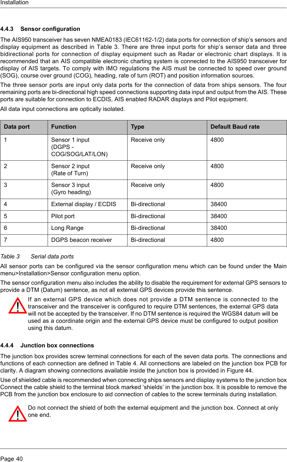 InstallationPage 404.4.3 Sensor configurationThe AIS950 transceiver has seven NMEA0183 (IEC61162-1/2) data ports for connection of ship’s sensors and display equipment as described in Table 3. There are three input ports for ship’s sensor data and three bidirectional ports for connection of display equipment such as Radar or electronic chart displays. It is recommended that an AIS compatible electronic charting system is connected to the AIS950 transceiver for display of AIS targets. To comply with IMO regulations the AIS must be connected to speed over ground (SOG), course over ground (COG), heading, rate of turn (ROT) and position information sources. The three sensor ports are input only data ports for the connection of data from ships sensors. The four remaining ports are bi-directional high speed connections supporting data input and output from the AIS. These ports are suitable for connection to ECDIS, AIS enabled RADAR displays and Pilot equipment.All data input connections are optically isolated.Table 3 Serial data portsAll sensor ports can be configured via the sensor configuration menu which can be found under the Main menu&gt;Installation&gt;Sensor configuration menu option. The sensor configuration menu also includes the ability to disable the requirement for external GPS sensors to provide a DTM (Datum) sentence, as not all external GPS devices provide this sentence. 4.4.4 Junction box connectionsThe junction box provides screw terminal connections for each of the seven data ports. The connections and functions of each connection are defined in Table 4. All connections are labeled on the junction box PCB for clarity. A diagram showing connections available inside the junction box is provided in Figure 44.Use of shielded cable is recommended when connecting ships sensors and display systems to the junction box Connect the cable shield to the terminal block marked ‘shields’ in the junction box. It is possible to remove the PCB from the junction box enclosure to aid connection of cables to the screw terminals during installation.Data port Function Type Default Baud rate1Sensor 1 input (DGPS - COG/SOG/LAT/LON)Receive only 48002Sensor 2 input(Rate of Turn)Receive only 48003Sensor 3 input(Gyro heading)Receive only 48004External display / ECDIS Bi-directional 384005Pilot port Bi-directional 384006Long Range Bi-directional 384007DGPS beacon receiver Bi-directional 4800If an external GPS device which does not provide a DTM sentence is connected to the transceiver and the transceiver is configured to require DTM sentences, the external GPS data will not be accepted by the transceiver. If no DTM sentence is required the WGS84 datum will be used as a coordinate origin and the external GPS device must be configured to output position using this datum.Do not connect the shield of both the external equipment and the junction box. Connect at only one end. 