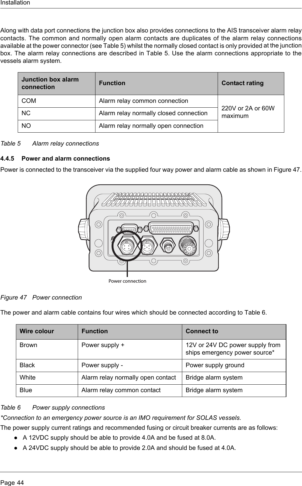 InstallationPage 44Along with data port connections the junction box also provides connections to the AIS transceiver alarm relay contacts. The common and normally open alarm contacts are duplicates of the alarm relay connections available at the power connector (see Table 5) whilst the normally closed contact is only provided at the junction box. The alarm relay connections are described in Table 5. Use the alarm connections appropriate to the vessels alarm system.Table 5 Alarm relay connections4.4.5 Power and alarm connectionsPower is connected to the transceiver via the supplied four way power and alarm cable as shown in Figure 47.Figure 47 Power connectionThe power and alarm cable contains four wires which should be connected according to Table 6.Table 6 Power supply connections*Connection to an emergency power source is an IMO requirement for SOLAS vessels.The power supply current ratings and recommended fusing or circuit breaker currents are as follows:●A 12VDC supply should be able to provide 4.0A and be fused at 8.0A.●A 24VDC supply should be able to provide 2.0A and should be fused at 4.0A.Junction box alarm connection Function Contact ratingCOM Alarm relay common connection220V or 2A or 60W maximumNC Alarm relay normally closed connectionNO Alarm relay normally open connectionWire colour Function Connect toBrown Power supply + 12V or 24V DC power supply from ships emergency power source*Black Power supply - Power supply groundWhite Alarm relay normally open contact Bridge alarm systemBlue Alarm relay common contact Bridge alarm systemPower connection