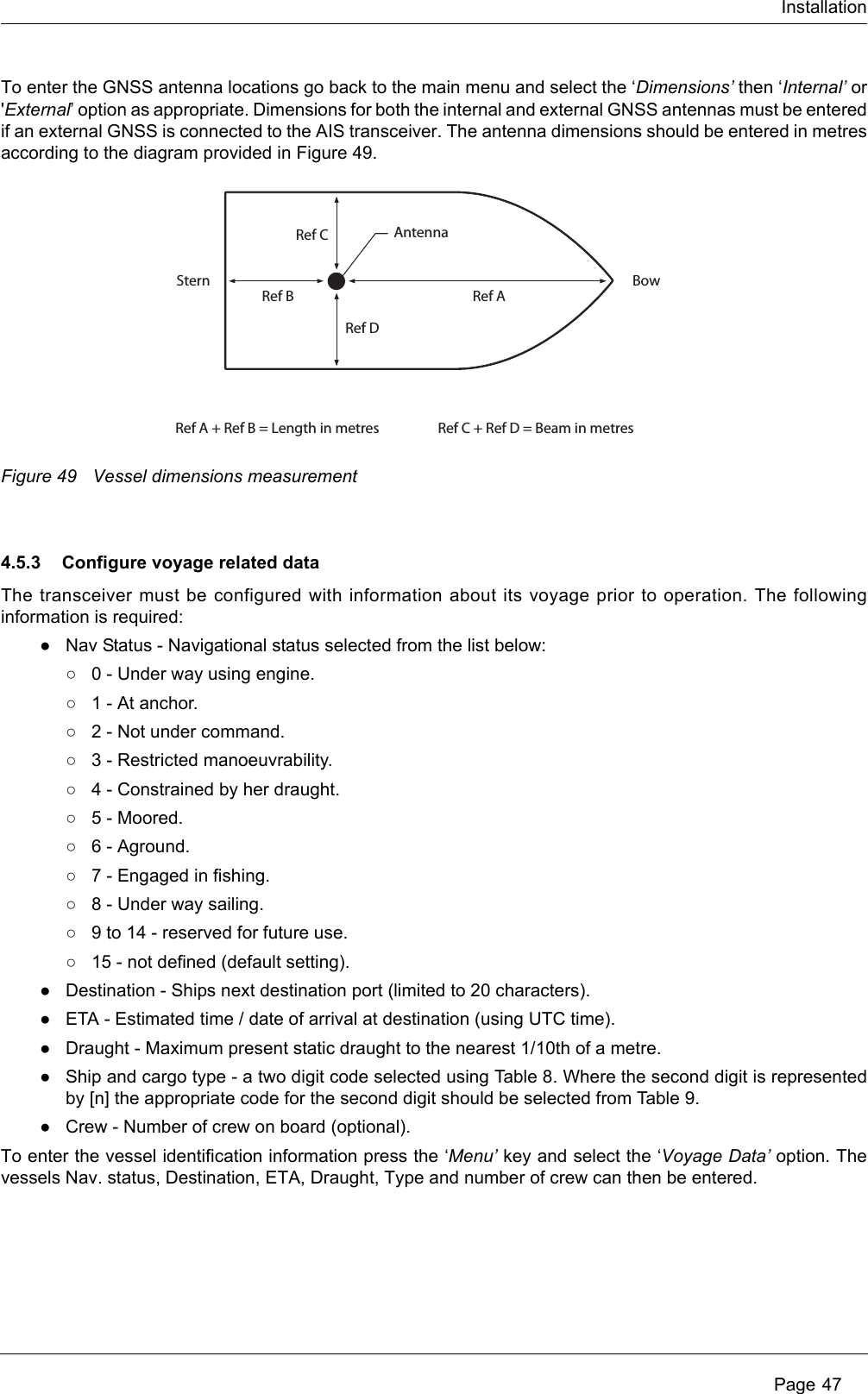 Installation Page 47To enter the GNSS antenna locations go back to the main menu and select the ‘Dimensions’ then ‘Internal’ or &apos;External’ option as appropriate. Dimensions for both the internal and external GNSS antennas must be entered if an external GNSS is connected to the AIS transceiver. The antenna dimensions should be entered in metres according to the diagram provided in Figure 49. Figure 49 Vessel dimensions measurement4.5.3 Configure voyage related dataThe transceiver must be configured with information about its voyage prior to operation. The following information is required:●Nav Status - Navigational status selected from the list below:○0 - Under way using engine.○1 - At anchor.○2 - Not under command.○3 - Restricted manoeuvrability.○4 - Constrained by her draught.○5 - Moored.○6 - Aground.○7 - Engaged in fishing.○8 - Under way sailing.○9 to 14 - reserved for future use.○15 - not defined (default setting).●Destination - Ships next destination port (limited to 20 characters).●ETA - Estimated time / date of arrival at destination (using UTC time).●Draught - Maximum present static draught to the nearest 1/10th of a metre.●Ship and cargo type - a two digit code selected using Table 8. Where the second digit is represented by [n] the appropriate code for the second digit should be selected from Table 9. ●Crew - Number of crew on board (optional).To enter the vessel identification information press the ‘Menu’ key and select the ‘Voyage Data’ option. The vessels Nav. status, Destination, ETA, Draught, Type and number of crew can then be entered.Ref AAntennaRef A + Ref B = Length in metres Ref C + Ref D = Beam in metresRef BStern BowRef CRef D