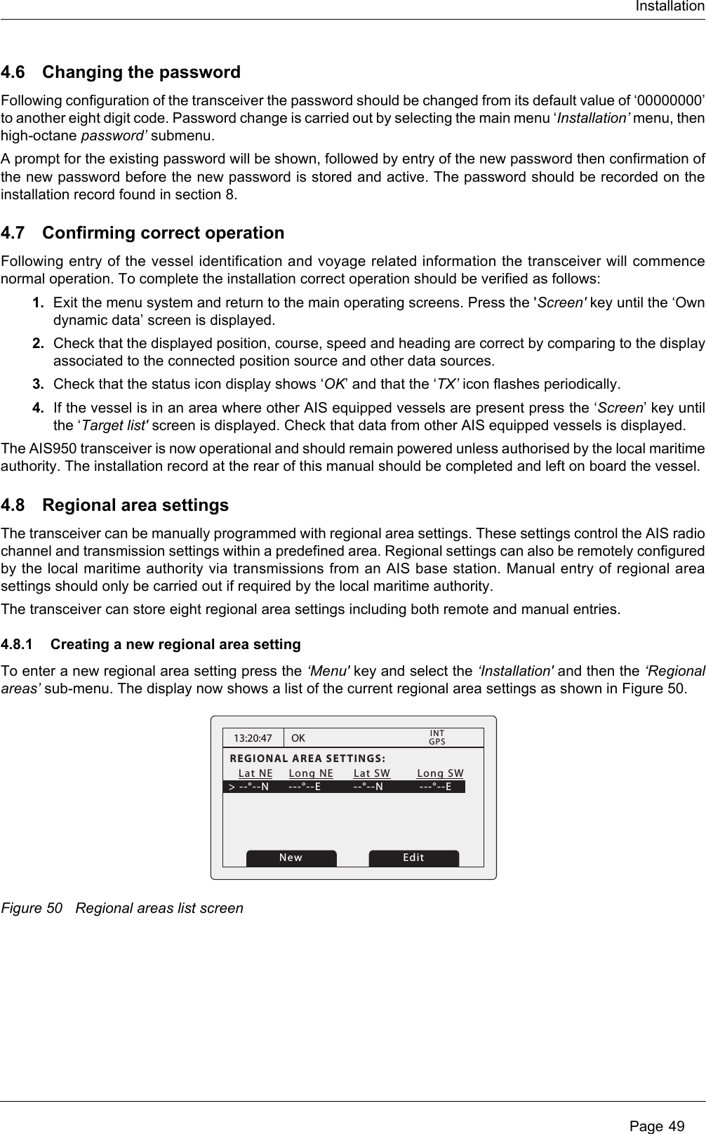 Installation Page 494.6 Changing the passwordFollowing configuration of the transceiver the password should be changed from its default value of ‘00000000’ to another eight digit code. Password change is carried out by selecting the main menu ‘Installation’ menu, then high-octane password’ submenu.A prompt for the existing password will be shown, followed by entry of the new password then confirmation of the new password before the new password is stored and active. The password should be recorded on the installation record found in section 8.4.7 Confirming correct operationFollowing entry of the vessel identification and voyage related information the transceiver will commence normal operation. To complete the installation correct operation should be verified as follows:1. Exit the menu system and return to the main operating screens. Press the &apos;Screen&apos; key until the ‘Own dynamic data’ screen is displayed.2. Check that the displayed position, course, speed and heading are correct by comparing to the display associated to the connected position source and other data sources.3. Check that the status icon display shows ‘OK’ and that the ‘TX’ icon flashes periodically. 4. If the vessel is in an area where other AIS equipped vessels are present press the ‘Screen’ key until the ‘Target list&apos; screen is displayed. Check that data from other AIS equipped vessels is displayed.The AIS950 transceiver is now operational and should remain powered unless authorised by the local maritime authority. The installation record at the rear of this manual should be completed and left on board the vessel.4.8 Regional area settingsThe transceiver can be manually programmed with regional area settings. These settings control the AIS radio channel and transmission settings within a predefined area. Regional settings can also be remotely configured by the local maritime authority via transmissions from an AIS base station. Manual entry of regional area settings should only be carried out if required by the local maritime authority.The transceiver can store eight regional area settings including both remote and manual entries.4.8.1 Creating a new regional area settingTo enter a new regional area setting press the ‘Menu&apos; key and select the ‘Installation&apos; and then the ‘Regional areas’ sub-menu. The display now shows a list of the current regional area settings as shown in Figure 50.Figure 50 Regional areas list screen13:20:47REGIONAL AREA SETTINGS:   Lat NE    Long NE      Lat SW        Long SW&gt; --°--N    ---°--E        --°--N           ---°--EOKGPSINTEditNew