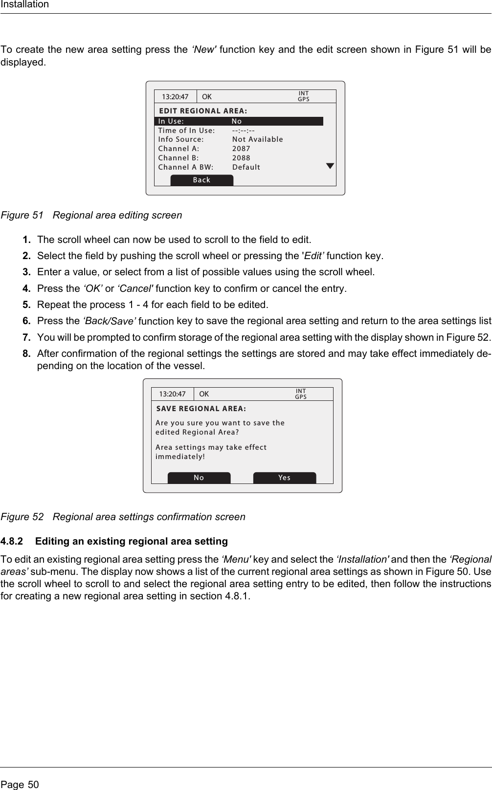 InstallationPage 50To create the new area setting press the ‘New&apos; function key and the edit screen shown in Figure 51 will be displayed.Figure 51 Regional area editing screen1. The scroll wheel can now be used to scroll to the field to edit.2. Select the field by pushing the scroll wheel or pressing the &apos;Edit’ function key.3. Enter a value, or select from a list of possible values using the scroll wheel.4. Press the ‘OK’ or ‘Cancel&apos; function key to confirm or cancel the entry.5. Repeat the process 1 - 4 for each field to be edited.6. Press the ‘Back/Save’ function key to save the regional area setting and return to the area settings list7. You will be prompted to confirm storage of the regional area setting with the display shown in Figure 52.8. After confirmation of the regional settings the settings are stored and may take effect immediately de-pending on the location of the vessel. Figure 52 Regional area settings confirmation screen4.8.2 Editing an existing regional area settingTo edit an existing regional area setting press the ‘Menu&apos; key and select the ‘Installation&apos; and then the ‘Regional areas’ sub-menu. The display now shows a list of the current regional area settings as shown in Figure 50. Use the scroll wheel to scroll to and select the regional area setting entry to be edited, then follow the instructions for creating a new regional area setting in section 4.8.1.13:20:47EDIT REGIONAL AREA:In Use:    NoTime of In Use:  --:--:--Info Source:  Not AvailableChannel A:  2087Channel B:  2088Channel A BW:  DefaultOKGPSINTBack13:20:47SAVE REGIONAL AREA:Are you sure you want to save theedited Regional Area?Area settings may take effect immediately!OKGPSINTNo Yes