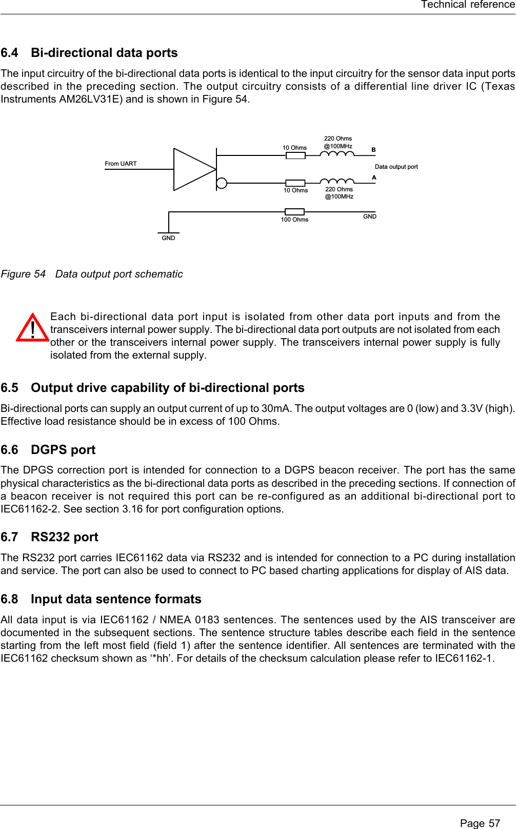 Technical reference Page 576.4 Bi-directional data portsThe input circuitry of the bi-directional data ports is identical to the input circuitry for the sensor data input ports described in the preceding section. The output circuitry consists of a differential line driver IC (Texas Instruments AM26LV31E) and is shown in Figure 54.Figure 54 Data output port schematic6.5 Output drive capability of bi-directional portsBi-directional ports can supply an output current of up to 30mA. The output voltages are 0 (low) and 3.3V (high). Effective load resistance should be in excess of 100 Ohms. 6.6 DGPS portThe DPGS correction port is intended for connection to a DGPS beacon receiver. The port has the same physical characteristics as the bi-directional data ports as described in the preceding sections. If connection of a beacon receiver is not required this port can be re-configured as an additional bi-directional port to IEC61162-2. See section 3.16 for port configuration options.6.7 RS232 portThe RS232 port carries IEC61162 data via RS232 and is intended for connection to a PC during installation and service. The port can also be used to connect to PC based charting applications for display of AIS data.6.8 Input data sentence formatsAll data input is via IEC61162 / NMEA 0183 sentences. The sentences used by the AIS transceiver are documented in the subsequent sections. The sentence structure tables describe each field in the sentence starting from the left most field (field 1) after the sentence identifier. All sentences are terminated with the IEC61162 checksum shown as ‘*hh’. For details of the checksum calculation please refer to IEC61162-1.From UARTBAGND100 Ohms GND10 Ohms10 Ohms220 Ohms @100MHz220 Ohms @100MHzData output portEach bi-directional data port input is isolated from other data port inputs and from the transceivers internal power supply. The bi-directional data port outputs are not isolated from each other or the transceivers internal power supply. The transceivers internal power supply is fully isolated from the external supply.