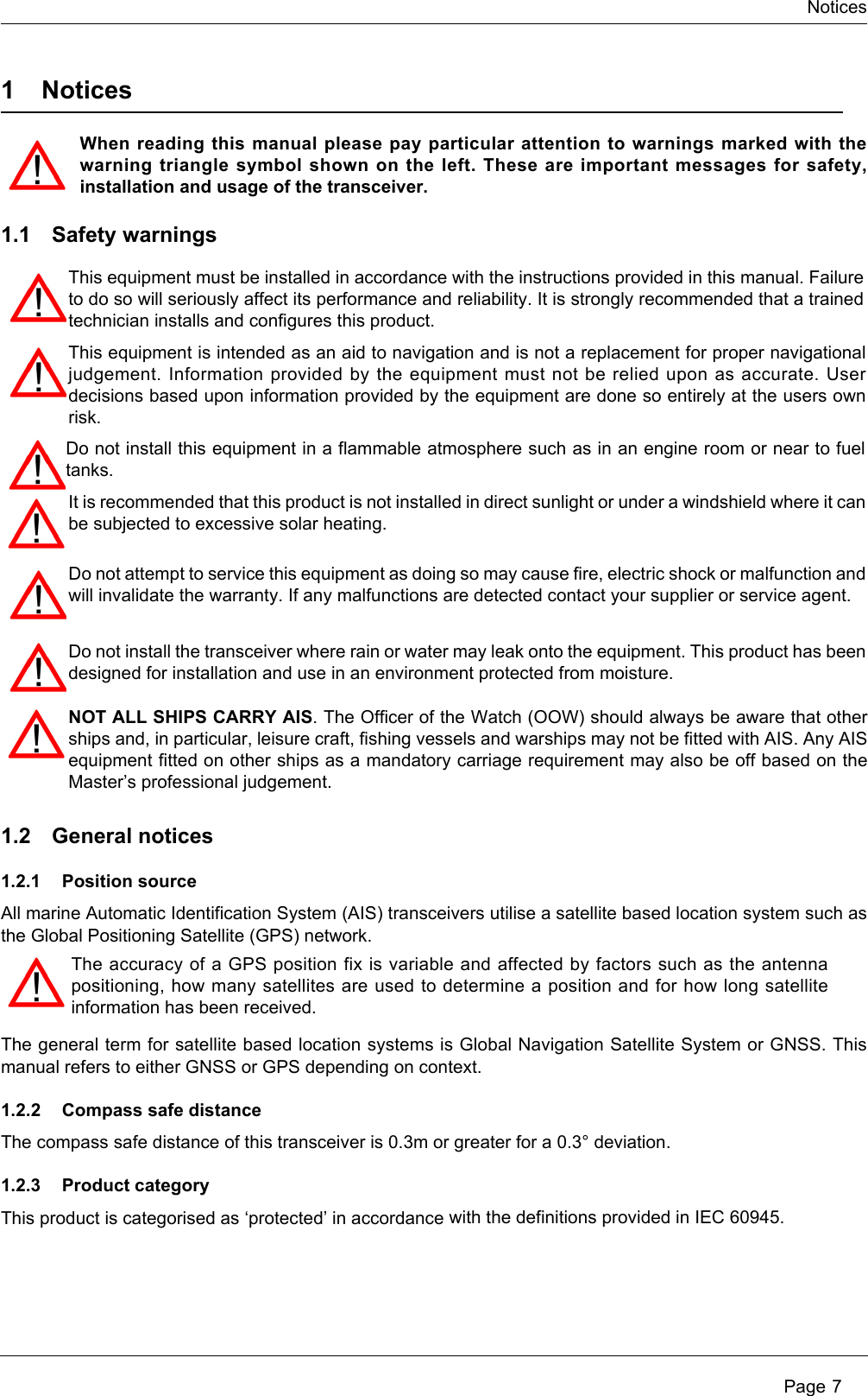 Notices Page 71NoticesWhen reading this manual please pay particular attention to warnings marked with the warning triangle symbol shown on the left. These are important messages for safety, installation and usage of the transceiver.1.1 Safety warnings1.2 General notices1.2.1 Position sourceAll marine Automatic Identification System (AIS) transceivers utilise a satellite based location system such as the Global Positioning Satellite (GPS) network.The general term for satellite based location systems is Global Navigation Satellite System or GNSS. This manual refers to either GNSS or GPS depending on context. 1.2.2 Compass safe distanceThe compass safe distance of this transceiver is 0.3m or greater for a 0.3° deviation.1.2.3 Product categoryThis product is categorised as ‘protected’ in accordance with the definitions provided in IEC 60945.The accuracy of a GPS position fix is variable and affected by factors such as the antenna positioning, how many satellites are used to determine a position and for how long satellite information has been received.This equipment must be installed in accordance with the instructions provided in this manual. Failure to do so will seriously affect its performance and reliability. It is strongly recommended that a trained technician installs and configures this product.This equipment is intended as an aid to navigation and is not a replacement for proper navigational judgement. Information provided by the equipment must not be relied upon as accurate. User decisions based upon information provided by the equipment are done so entirely at the users own risk.Do not install this equipment in a flammable atmosphere such as in an engine room or near to fuel tanks.Do not attempt to service this equipment as doing so may cause fire, electric shock or malfunction and will invalidate the warranty. If any malfunctions are detected contact your supplier or service agent.Do not install the transceiver where rain or water may leak onto the equipment. This product has been designed for installation and use in an environment protected from moisture.NOT ALL SHIPS CARRY AIS. The Officer of the Watch (OOW) should always be aware that other ships and, in particular, leisure craft, fishing vessels and warships may not be fitted with AIS. Any AIS equipment fitted on other ships as a mandatory carriage requirement may also be off based on the Master’s professional judgement.It is recommended that this product is not installed in direct sunlight or under a windshield where it can be subjected to excessive solar heating. 