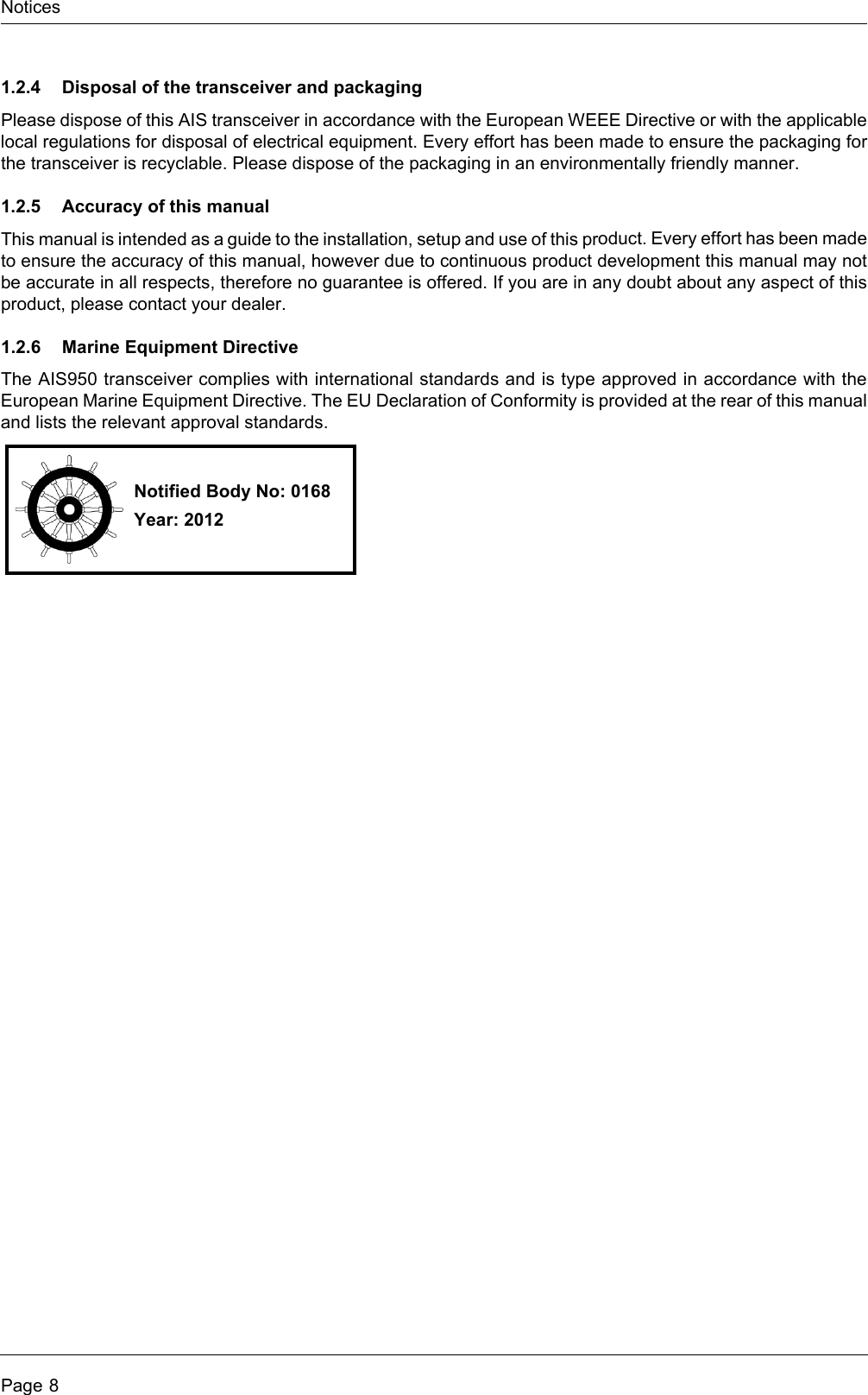 NoticesPage 81.2.4 Disposal of the transceiver and packagingPlease dispose of this AIS transceiver in accordance with the European WEEE Directive or with the applicable local regulations for disposal of electrical equipment. Every effort has been made to ensure the packaging for the transceiver is recyclable. Please dispose of the packaging in an environmentally friendly manner.1.2.5 Accuracy of this manualThis manual is intended as a guide to the installation, setup and use of this product. Every effort has been made to ensure the accuracy of this manual, however due to continuous product development this manual may not be accurate in all respects, therefore no guarantee is offered. If you are in any doubt about any aspect of this product, please contact your dealer.1.2.6 Marine Equipment DirectiveThe AIS950 transceiver complies with international standards and is type approved in accordance with the European Marine Equipment Directive. The EU Declaration of Conformity is provided at the rear of this manual and lists the relevant approval standards.Notified Body No: 0168Year: 2012