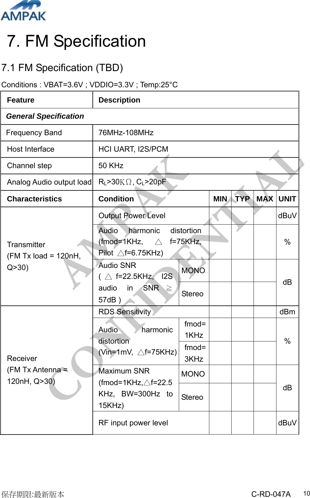 AMPAK  CONFIDENTIAL 保存期限:最新版本                                                 C-RD-047A  107. FM Specification 7.1 FM Specification (TBD) Conditions : VBAT=3.6V ; VDDIO=3.3V ; Temp:25°C Feature Description General Specification Frequency Band  76MHz-108MHz Host Interface  HCI UART, I2S/PCM Channel step  50 KHz Analog Audio output load  RL&gt;30KΩ, CL&gt;20pF Characteristics Condition  MIN TYP MAX UNITOutput Power Level        dBuVAudio harmonic distortion (fmod=1KHz,  △f=75KHz, Pilot  △f=6.75KHz)     % MONO    Transmitter  (FM Tx load = 120nH, Q&gt;30)  Audio SNR (△f=22.5KHz, I2S audio in SNR ≧57dB ) Stereo    dB RDS Sensitivity        dBmfmod=1KHz     Audio harmonic distortion (Vin=1mV,  △f=75KHz) fmod=3KHz     % MONO    Maximum SNR △(fmod=1KHz, f=22.5KHz, BW=300Hz to 15KHz) Stereo      dB Receiver (FM Tx Antenna = 120nH, Q&gt;30) RF input power level       dBuV