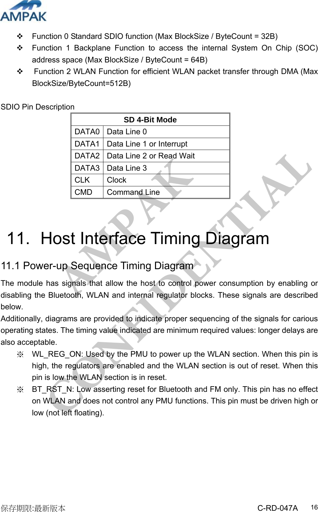 AMPAK  CONFIDENTIAL 保存期限:最新版本                                                 C-RD-047A  16  Function 0 Standard SDIO function (Max BlockSize / ByteCount = 32B)   Function 1 Backplane Function to access the internal System On Chip (SOC) address space (Max BlockSize / ByteCount = 64B)   Function 2 WLAN Function for efficient WLAN packet transfer through DMA (Max BlockSize/ByteCount=512B)  SDIO Pin Description SD 4-Bit Mode DATA0  Data Line 0 DATA1  Data Line 1 or Interrupt DATA2  Data Line 2 or Read Wait DATA3  Data Line 3 CLK Clock CMD Command Line   11.   Host Interface Timing Diagram 11.1 Power-up Sequence Timing Diagram The module has signals that allow the host to control power consumption by enabling or disabling the Bluetooth, WLAN and internal regulator blocks. These signals are described below. Additionally, diagrams are provided to indicate proper sequencing of the signals for carious operating states. The timing value indicated are minimum required values: longer delays are also acceptable. ※  WL_REG_ON: Used by the PMU to power up the WLAN section. When this pin is high, the regulators are enabled and the WLAN section is out of reset. When this pin is low the WLAN section is in reset.   ※  BT_RST_N: Low asserting reset for Bluetooth and FM only. This pin has no effect on WLAN and does not control any PMU functions. This pin must be driven high or low (not left floating). 