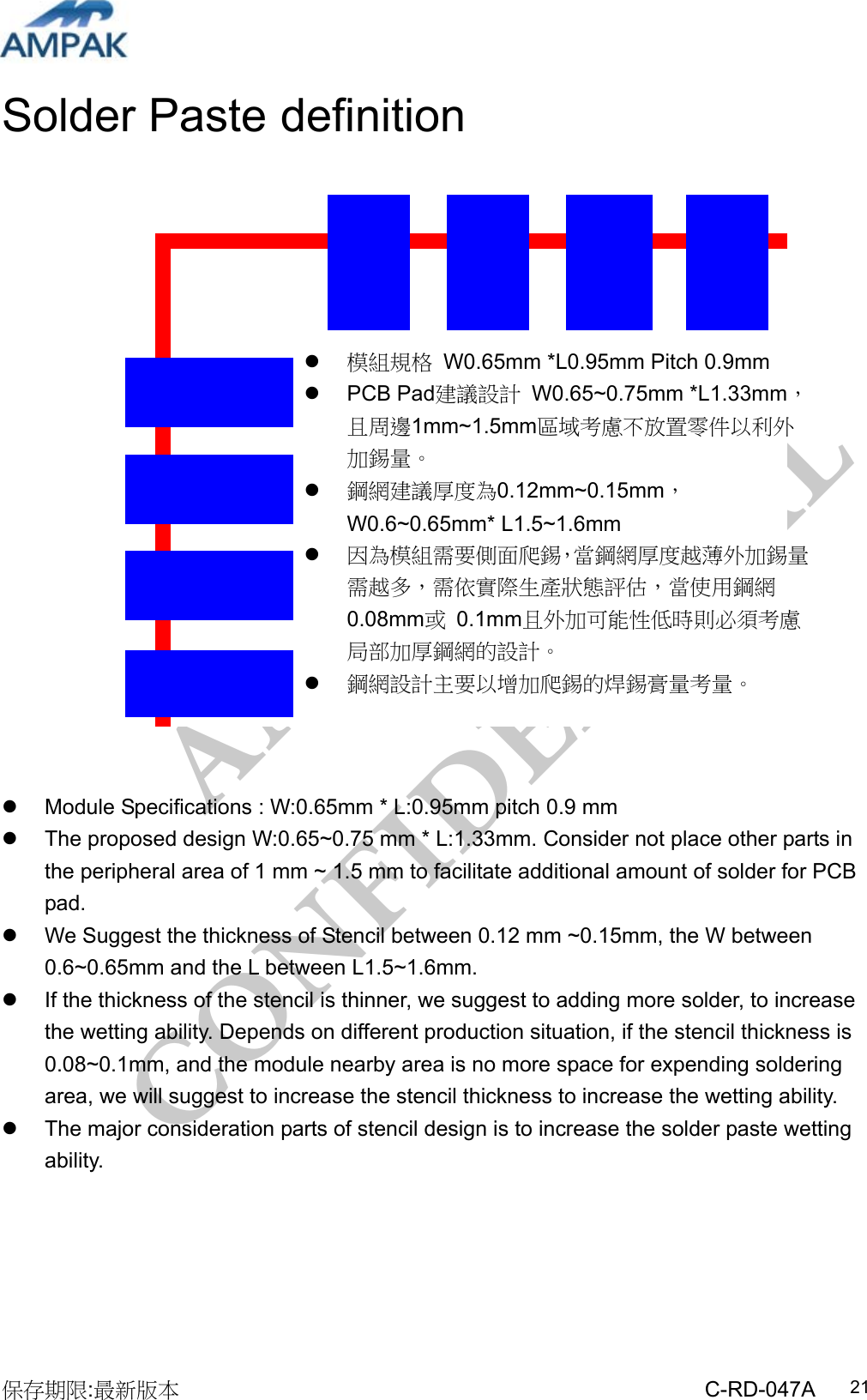 AMPAK  CONFIDENTIAL 保存期限:最新版本                                                 C-RD-047A  21Solder Paste definition                       Module Specifications : W:0.65mm * L:0.95mm pitch 0.9 mm   The proposed design W:0.65~0.75 mm * L:1.33mm. Consider not place other parts in the peripheral area of 1 mm ~ 1.5 mm to facilitate additional amount of solder for PCB pad.    We Suggest the thickness of Stencil between 0.12 mm ~0.15mm, the W between 0.6~0.65mm and the L between L1.5~1.6mm.   If the thickness of the stencil is thinner, we suggest to adding more solder, to increase the wetting ability. Depends on different production situation, if the stencil thickness is 0.08~0.1mm, and the module nearby area is no more space for expending soldering area, we will suggest to increase the stencil thickness to increase the wetting ability.   The major consideration parts of stencil design is to increase the solder paste wetting ability.       模組規格  W0.65mm *L0.95mm Pitch 0.9mm  PCB Pad建議設計 W0.65~0.75mm *L1.33mm，且周邊1mm~1.5mm區域考慮不放置零件以利外加錫量。  鋼網建議厚度為0.12mm~0.15mm，W0.6~0.65mm* L1.5~1.6mm  因為模組需要側面爬錫，當鋼網厚度越薄外加錫量需越多，需依實際生產狀態評估，當使用鋼網0.08mm或 0.1mm且外加可能性低時則必須考慮局部加厚鋼網的設計。  鋼網設計主要以增加爬錫的焊錫膏量考量。 