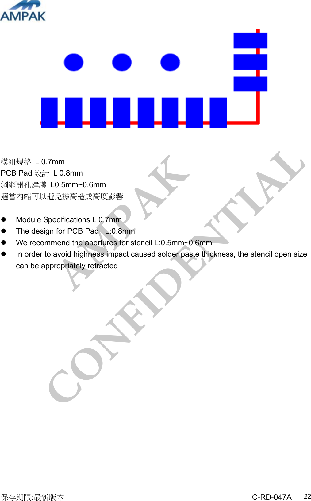 AMPAK  CONFIDENTIAL 保存期限:最新版本                                                 C-RD-047A  22           模組規格 L 0.7mm PCB Pad 設計 L 0.8mm 鋼網開孔建議 L0.5mm~0.6mm 適當內縮可以避免撐高造成高度影響    Module Specifications L 0.7mm   The design for PCB Pad : L:0.8mm   We recommend the apertures for stencil L:0.5mm~0.6mm   In order to avoid highness impact caused solder paste thickness, the stencil open size can be appropriately retracted                   