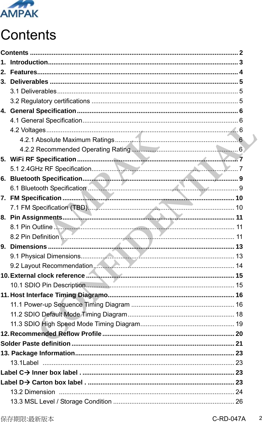 AMPAK  CONFIDENTIAL 保存期限:最新版本                                                 C-RD-047A  2Contents Contents ................................................................................................................... 2 1. Introduction......................................................................................................... 3 2. Features............................................................................................................... 4 3. Deliverables ........................................................................................................ 5 3.1 Deliverables.................................................................................................... 5 3.2 Regulatory certifications ................................................................................. 5 4. General Specification......................................................................................... 6 4.1 General Specification...................................................................................... 6 4.2 Voltages.......................................................................................................... 6 4.2.1 Absolute Maximum Ratings.................................................................... 6 4.2.2 Recommended Operating Rating ........................................................... 6 5. WiFi RF Specification......................................................................................... 7 5.1 2.4GHz RF Specification................................................................................. 7 6. Bluetooth Specification...................................................................................... 9 6.1 Bluetooth Specification ................................................................................... 9 7. FM Specification............................................................................................... 10 7.1 FM Specification (TBD)................................................................................. 10 8. Pin Assignments............................................................................................... 11 8.1 Pin Outline .................................................................................................... 11 8.2 Pin Definition ................................................................................................ 11 9. Dimensions ....................................................................................................... 13 9.1 Physical Dimensions..................................................................................... 13 9.2 Layout Recommendation.............................................................................. 14 10. External clock reference .................................................................................. 15 10.1 SDIO Pin Description.................................................................................. 15 11. Host Interface Timing Diagramo...................................................................... 16 11.1 Power-up Sequence Timing Diagram ......................................................... 16 11.2 SDIO Default Mode Timing Diagram........................................................... 18 11.3 SDIO High Speed Mode Timing Diagram.................................................... 19 12. Recommended Reflow Profile......................................................................... 20 Solder Paste definition.......................................................................................... 2113. Package Information........................................................................................ 23 13.1Label  .......................................................................................................... 23 Label C Inner box label . .................................................................................... 23Label D Carton box label . ................................................................................. 2313.2 Dimension ................................................................................................. 24 13.3 MSL Level / Storage Condition ................................................................... 26 