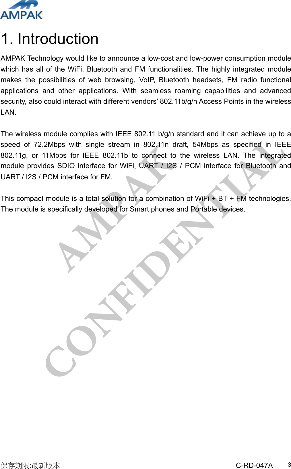 AMPAK  CONFIDENTIAL 保存期限:最新版本                                                 C-RD-047A  31. Introduction AMPAK Technology would like to announce a low-cost and low-power consumption module which has all of the WiFi, Bluetooth and FM functionalities. The highly integrated module makes the possibilities of web browsing, VoIP, Bluetooth headsets, FM radio functional applications and other applications. With seamless roaming capabilities and advanced security, also could interact with different vendors’ 802.11b/g/n Access Points in the wireless LAN.  The wireless module complies with IEEE 802.11 b/g/n standard and it can achieve up to a speed of 72.2Mbps with single stream in 802.11n draft, 54Mbps as specified in IEEE 802.11g, or 11Mbps for IEEE 802.11b to connect to the wireless LAN. The integrated module provides SDIO interface for WiFi, UART / I2S / PCM interface for Bluetooth and UART / I2S / PCM interface for FM.  This compact module is a total solution for a combination of WiFi + BT + FM technologies. The module is specifically developed for Smart phones and Portable devices.           