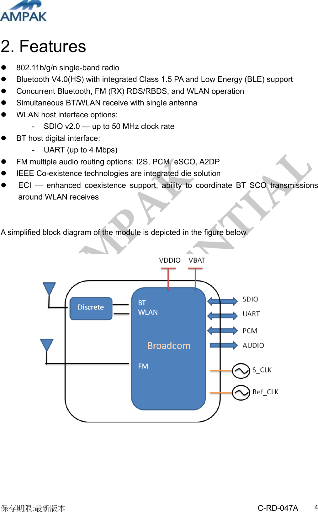 AMPAK  CONFIDENTIAL 保存期限:最新版本                                                 C-RD-047A  42. Features   802.11b/g/n single-band radio    Bluetooth V4.0(HS) with integrated Class 1.5 PA and Low Energy (BLE) support   Concurrent Bluetooth, FM (RX) RDS/RBDS, and WLAN operation   Simultaneous BT/WLAN receive with single antenna   WLAN host interface options: -  SDIO v2.0 — up to 50 MHz clock rate   BT host digital interface: -  UART (up to 4 Mbps)   FM multiple audio routing options: I2S, PCM, eSCO, A2DP   IEEE Co-existence technologies are integrated die solution   ECI — enhanced coexistence support, ability to coordinate BT SCO transmissions around WLAN receives   A simplified block diagram of the module is depicted in the figure below.       