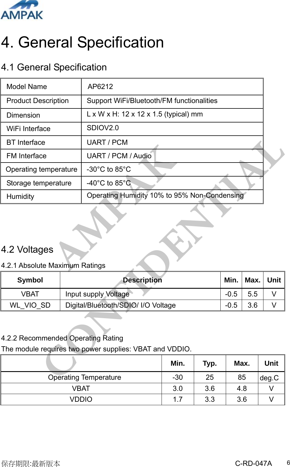 AMPAK  CONFIDENTIAL 保存期限:最新版本                                                 C-RD-047A  64. General Specification 4.1 General Specification                4.2 Voltages 4.2.1 Absolute Maximum Ratings Symbol Description Min. Max. UnitVBAT  Input supply Voltage  -0.5  5.5  V WL_VIO_SD Digital/Bluetooth/SDIO/ I/O Voltage  -0.5  3.6  V   4.2.2 Recommended Operating Rating   The module requires two power supplies: VBAT and VDDIO.  Min. Typ. Max. Unit   Operating Temperature  -30  25  85  deg.CVBAT  3.0 3.6 4.8 V VDDIO  1.7 3.3 3.6 V     Model Name  AP6212 Product Description    Support WiFi/Bluetooth/FM functionalities Dimension  L x W x H: 12 x 12 x 1.5 (typical) mm  WiFi Interface  SDIOV2.0 BT Interface  UART / PCM FM Interface  UART / PCM / Audio Operating temperature  -30°C to 85°C Storage temperature  -40°C to 85°C Humidity  Operating Humidity 10% to 95% Non-Condensing 