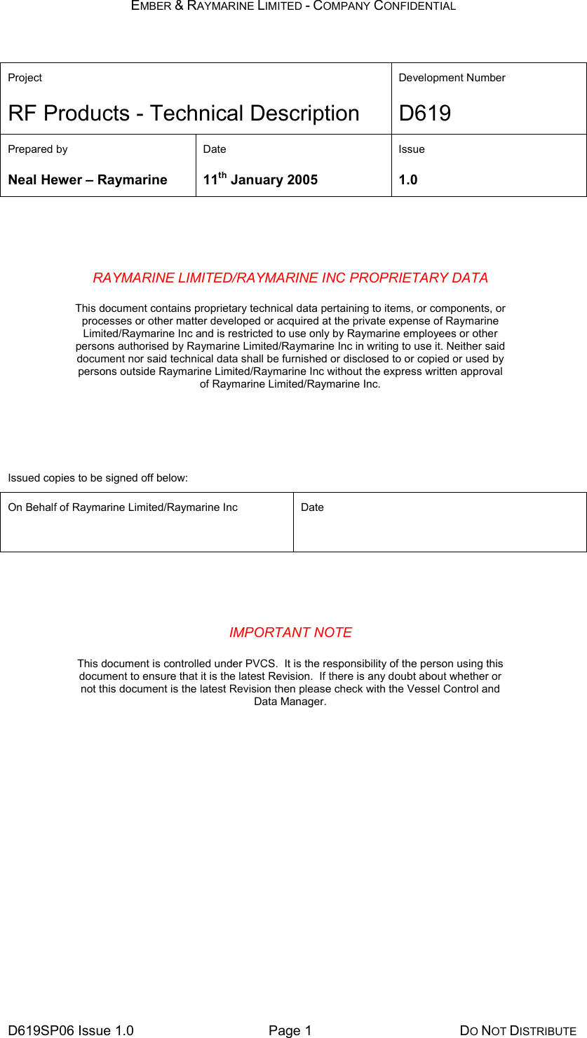 EMBER &amp; RAYMARINE LIMITED - COMPANY CONFIDENTIAL D619SP06 Issue 1.0  Page 1  DO NOT DISTRIBUTE  Project Development Number RF Products - Technical Description D619 Prepared by  Date  Issue Neal Hewer – Raymarine  11th January 2005  1.0    RAYMARINE LIMITED/RAYMARINE INC PROPRIETARY DATA    This document contains proprietary technical data pertaining to items, or components, or processes or other matter developed or acquired at the private expense of Raymarine Limited/Raymarine Inc and is restricted to use only by Raymarine employees or other persons authorised by Raymarine Limited/Raymarine Inc in writing to use it. Neither said document nor said technical data shall be furnished or disclosed to or copied or used by persons outside Raymarine Limited/Raymarine Inc without the express written approval of Raymarine Limited/Raymarine Inc.    Issued copies to be signed off below: On Behalf of Raymarine Limited/Raymarine Inc  Date      IMPORTANT NOTE    This document is controlled under PVCS.  It is the responsibility of the person using this document to ensure that it is the latest Revision.  If there is any doubt about whether or not this document is the latest Revision then please check with the Vessel Control and Data Manager.      