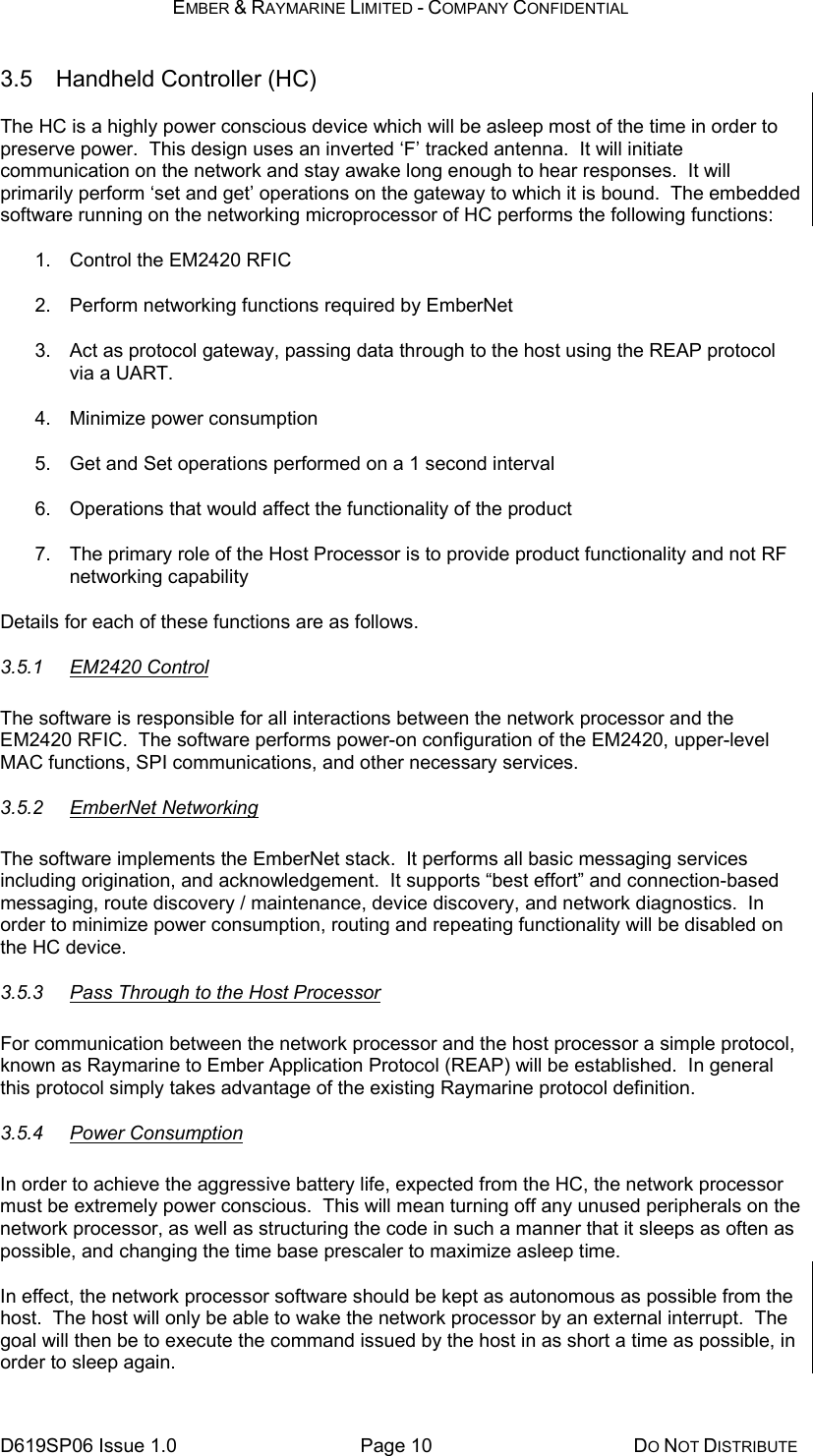 EMBER &amp; RAYMARINE LIMITED - COMPANY CONFIDENTIAL D619SP06 Issue 1.0  Page 10  DO NOT DISTRIBUTE 3.5 Handheld Controller (HC) The HC is a highly power conscious device which will be asleep most of the time in order to preserve power.  This design uses an inverted ‘F’ tracked antenna.  It will initiate communication on the network and stay awake long enough to hear responses.  It will primarily perform ‘set and get’ operations on the gateway to which it is bound.  The embedded software running on the networking microprocessor of HC performs the following functions: 1.  Control the EM2420 RFIC 2.  Perform networking functions required by EmberNet 3.  Act as protocol gateway, passing data through to the host using the REAP protocol via a UART. 4. Minimize power consumption 5.  Get and Set operations performed on a 1 second interval 6.  Operations that would affect the functionality of the product 7.  The primary role of the Host Processor is to provide product functionality and not RF networking capability Details for each of these functions are as follows. 3.5.1 EM2420 Control The software is responsible for all interactions between the network processor and the EM2420 RFIC.  The software performs power-on configuration of the EM2420, upper-level MAC functions, SPI communications, and other necessary services. 3.5.2 EmberNet Networking The software implements the EmberNet stack.  It performs all basic messaging services including origination, and acknowledgement.  It supports “best effort” and connection-based messaging, route discovery / maintenance, device discovery, and network diagnostics.  In order to minimize power consumption, routing and repeating functionality will be disabled on the HC device. 3.5.3  Pass Through to the Host Processor For communication between the network processor and the host processor a simple protocol, known as Raymarine to Ember Application Protocol (REAP) will be established.  In general this protocol simply takes advantage of the existing Raymarine protocol definition. 3.5.4 Power Consumption In order to achieve the aggressive battery life, expected from the HC, the network processor must be extremely power conscious.  This will mean turning off any unused peripherals on the network processor, as well as structuring the code in such a manner that it sleeps as often as possible, and changing the time base prescaler to maximize asleep time.  In effect, the network processor software should be kept as autonomous as possible from the host.  The host will only be able to wake the network processor by an external interrupt.  The goal will then be to execute the command issued by the host in as short a time as possible, in order to sleep again.   