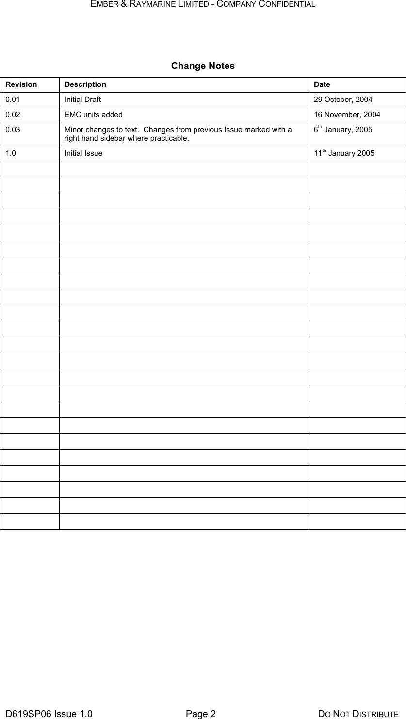 EMBER &amp; RAYMARINE LIMITED - COMPANY CONFIDENTIAL D619SP06 Issue 1.0  Page 2  DO NOT DISTRIBUTE  Change Notes Revision Description  Date 0.01   Initial Draft  29 October, 2004 0.02  EMC units added  16 November, 2004 0.03  Minor changes to text.  Changes from previous Issue marked with a right hand sidebar where practicable. 6th January, 2005 1.0 Initial Issue  11th January 2005                                                                                              