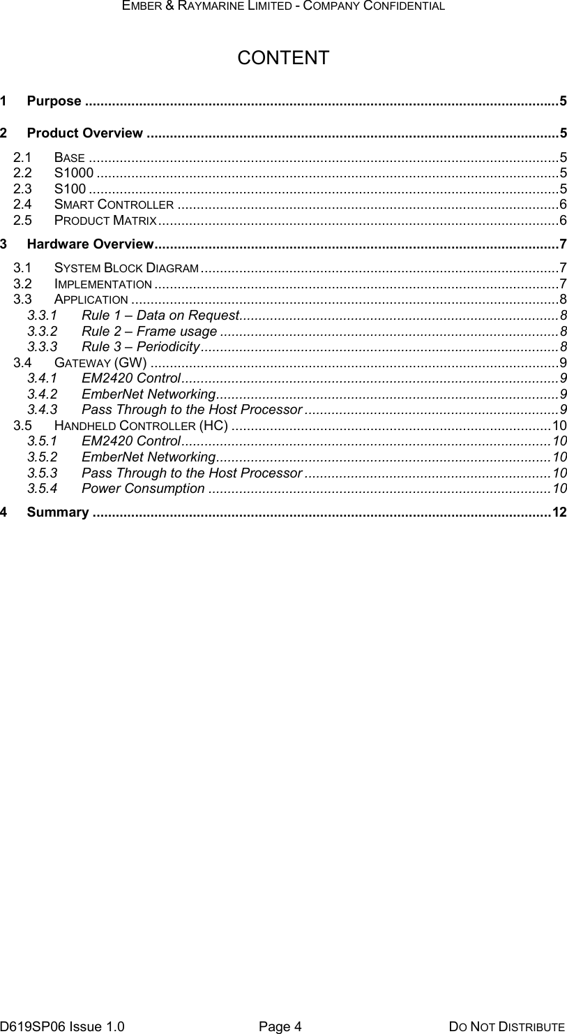 EMBER &amp; RAYMARINE LIMITED - COMPANY CONFIDENTIAL D619SP06 Issue 1.0  Page 4  DO NOT DISTRIBUTE CONTENT 1 Purpose ...........................................................................................................................5 2 Product Overview ...........................................................................................................5 2.1 BASE ..........................................................................................................................5 2.2 S1000 ........................................................................................................................5 2.3 S100 ..........................................................................................................................5 2.4 SMART CONTROLLER ...................................................................................................6 2.5 PRODUCT MATRIX ........................................................................................................6 3 Hardware Overview.........................................................................................................7 3.1 SYSTEM BLOCK DIAGRAM .............................................................................................7 3.2 IMPLEMENTATION .........................................................................................................7 3.3 APPLICATION ...............................................................................................................8 3.3.1 Rule 1 – Data on Request...................................................................................8 3.3.2 Rule 2 – Frame usage ........................................................................................8 3.3.3 Rule 3 – Periodicity.............................................................................................8 3.4 GATEWAY (GW) ..........................................................................................................9 3.4.1 EM2420 Control..................................................................................................9 3.4.2 EmberNet Networking.........................................................................................9 3.4.3 Pass Through to the Host Processor ..................................................................9 3.5 HANDHELD CONTROLLER (HC) ...................................................................................10 3.5.1 EM2420 Control................................................................................................10 3.5.2 EmberNet Networking.......................................................................................10 3.5.3 Pass Through to the Host Processor ................................................................10 3.5.4 Power Consumption .........................................................................................10 4 Summary .......................................................................................................................12  