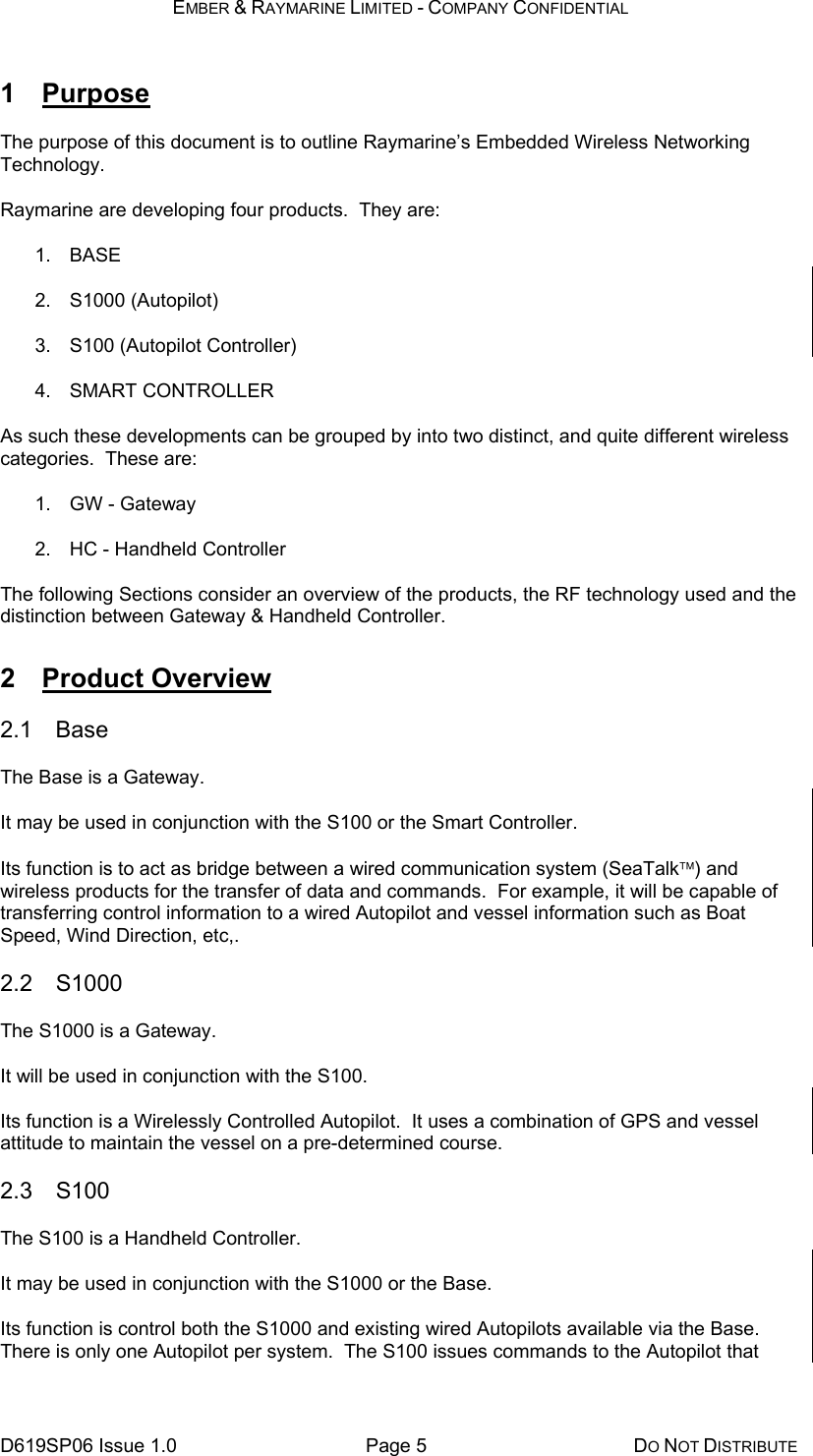 EMBER &amp; RAYMARINE LIMITED - COMPANY CONFIDENTIAL D619SP06 Issue 1.0  Page 5  DO NOT DISTRIBUTE 1 Purpose The purpose of this document is to outline Raymarine’s Embedded Wireless Networking Technology. Raymarine are developing four products.  They are: 1. BASE 2. S1000 (Autopilot) 3. S100 (Autopilot Controller) 4. SMART CONTROLLER As such these developments can be grouped by into two distinct, and quite different wireless categories.  These are: 1.  GW - Gateway 2.  HC - Handheld Controller The following Sections consider an overview of the products, the RF technology used and the distinction between Gateway &amp; Handheld Controller. 2 Product Overview 2.1 Base The Base is a Gateway. It may be used in conjunction with the S100 or the Smart Controller. Its function is to act as bridge between a wired communication system (SeaTalk) and wireless products for the transfer of data and commands.  For example, it will be capable of transferring control information to a wired Autopilot and vessel information such as Boat Speed, Wind Direction, etc,. 2.2 S1000 The S1000 is a Gateway. It will be used in conjunction with the S100. Its function is a Wirelessly Controlled Autopilot.  It uses a combination of GPS and vessel attitude to maintain the vessel on a pre-determined course. 2.3 S100 The S100 is a Handheld Controller. It may be used in conjunction with the S1000 or the Base. Its function is control both the S1000 and existing wired Autopilots available via the Base.  There is only one Autopilot per system.  The S100 issues commands to the Autopilot that 