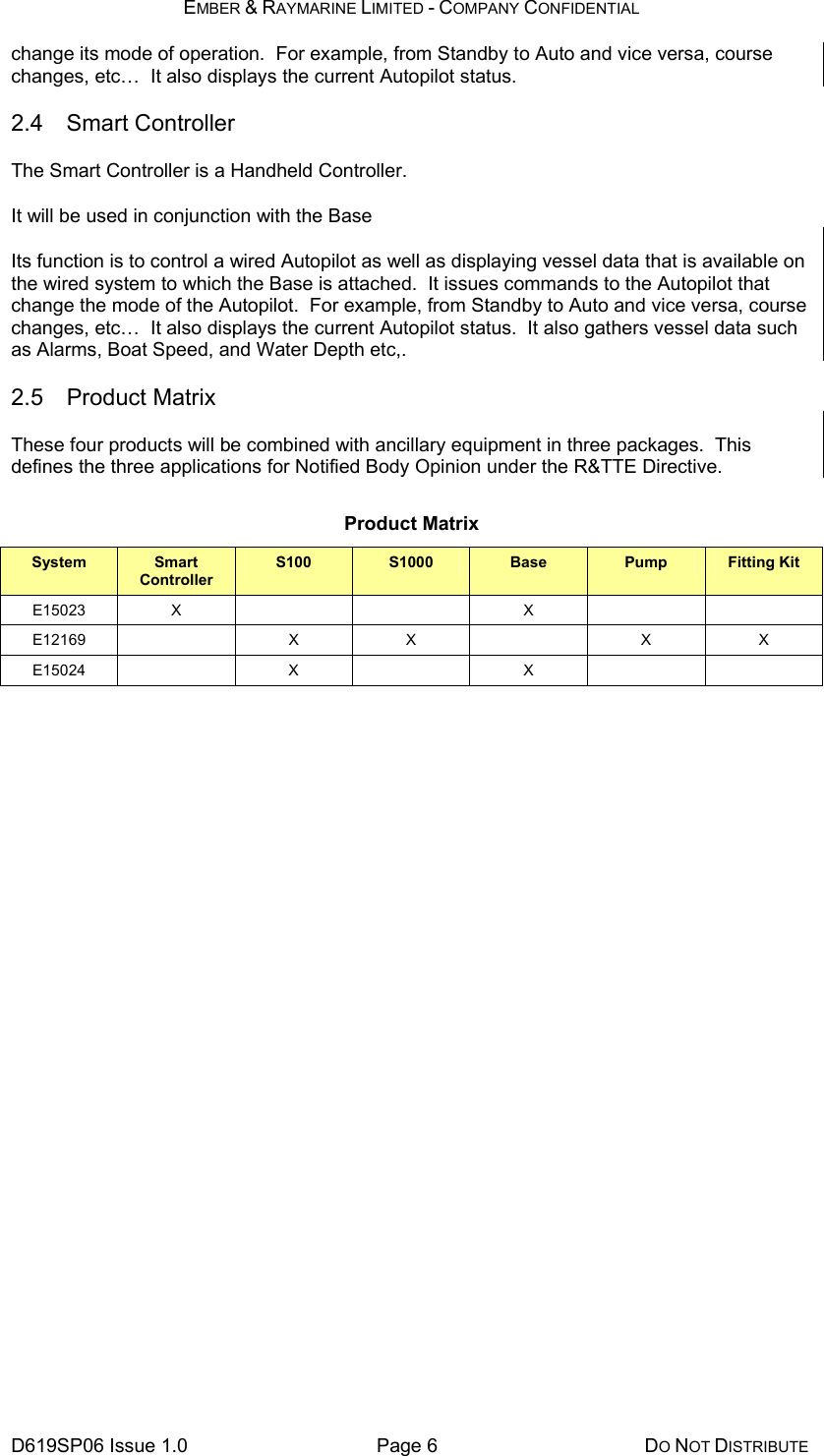 EMBER &amp; RAYMARINE LIMITED - COMPANY CONFIDENTIAL D619SP06 Issue 1.0  Page 6  DO NOT DISTRIBUTE change its mode of operation.  For example, from Standby to Auto and vice versa, course changes, etc…  It also displays the current Autopilot status. 2.4 Smart Controller The Smart Controller is a Handheld Controller. It will be used in conjunction with the Base Its function is to control a wired Autopilot as well as displaying vessel data that is available on the wired system to which the Base is attached.  It issues commands to the Autopilot that change the mode of the Autopilot.  For example, from Standby to Auto and vice versa, course changes, etc…  It also displays the current Autopilot status.  It also gathers vessel data such as Alarms, Boat Speed, and Water Depth etc,. 2.5 Product Matrix These four products will be combined with ancillary equipment in three packages.  This defines the three applications for Notified Body Opinion under the R&amp;TTE Directive. Product Matrix System  Smart Controller S100  S1000  Base  Pump  Fitting Kit E15023 X    X    E12169  X X  X X E15024  X  X     