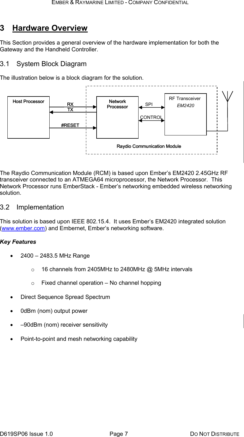 EMBER &amp; RAYMARINE LIMITED - COMPANY CONFIDENTIAL D619SP06 Issue 1.0  Page 7  DO NOT DISTRIBUTE 3 Hardware Overview This Section provides a general overview of the hardware implementation for both the Gateway and the Handheld Controller. 3.1 System Block Diagram The illustration below is a block diagram for the solution.       The Raydio Communication Module (RCM) is based upon Ember’s EM2420 2.45GHz RF transceiver connected to an ATMEGA64 microprocessor, the Network Processor.  This Network Processor runs EmberStack - Ember’s networking embedded wireless networking solution. 3.2 Implementation This solution is based upon IEEE 802.15.4.  It uses Ember’s EM2420 integrated solution (www.ember.com) and Embernet, Ember’s networking software. Key Features •  2400 – 2483.5 MHz Range o  16 channels from 2405MHz to 2480MHz @ 5MHz intervals o  Fixed channel operation – No channel hopping •  Direct Sequence Spread Spectrum •  0dBm (nom) output power •  –90dBm (nom) receiver sensitivity •  Point-to-point and mesh networking capability Host Processor  Network Processor RX TX #RESET Raydio Communication ModuleHost Processor  Network Processor RX TX #RESET Raydio Communication ModuleHost Processor  Network Processor RF Transceiver EM2420 RX TX #RESET Raydio Communication ModuleSPICONTROL