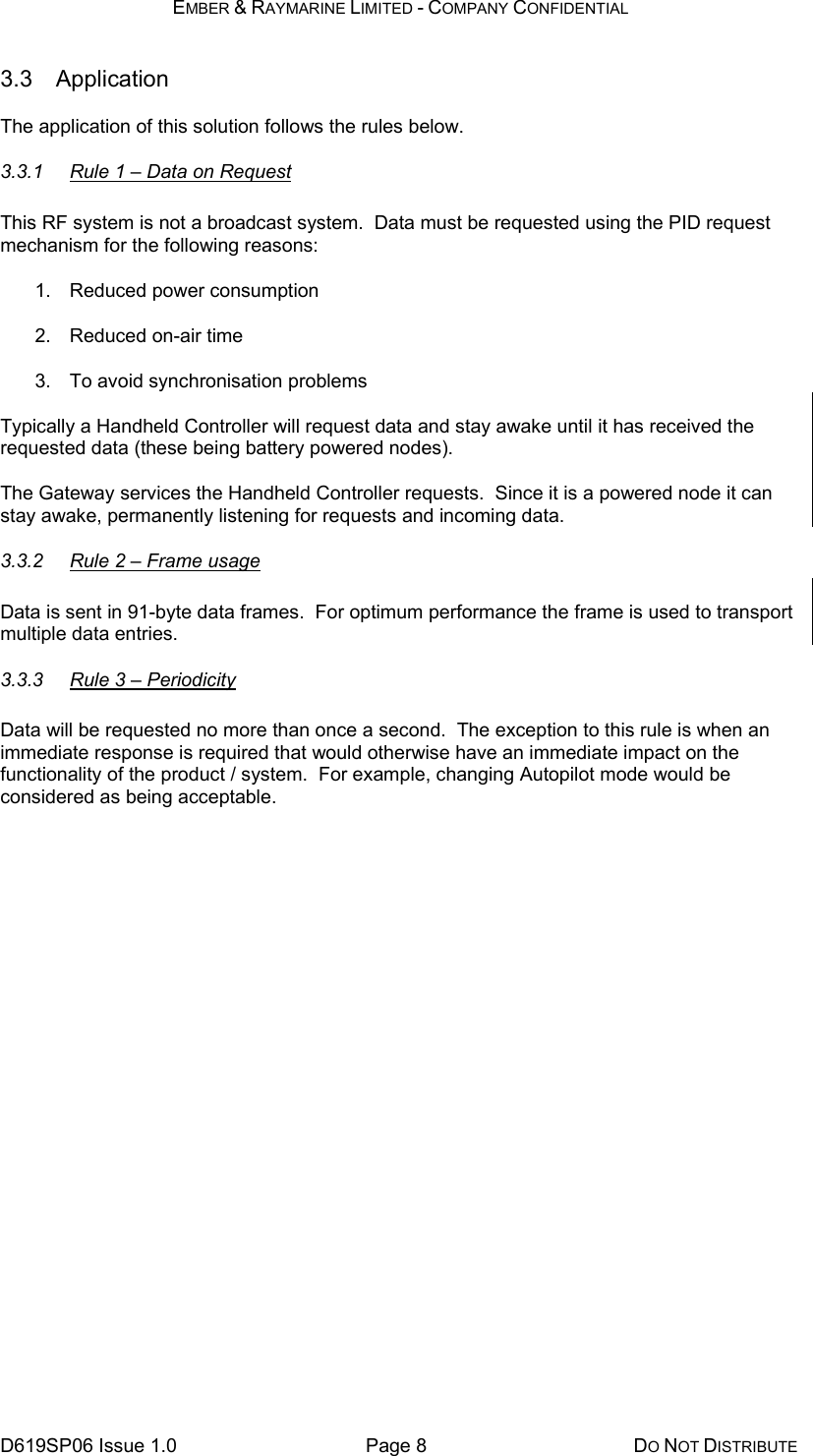 EMBER &amp; RAYMARINE LIMITED - COMPANY CONFIDENTIAL D619SP06 Issue 1.0  Page 8  DO NOT DISTRIBUTE 3.3 Application The application of this solution follows the rules below. 3.3.1  Rule 1 – Data on Request This RF system is not a broadcast system.  Data must be requested using the PID request mechanism for the following reasons: 1.  Reduced power consumption 2.  Reduced on-air time 3.  To avoid synchronisation problems Typically a Handheld Controller will request data and stay awake until it has received the requested data (these being battery powered nodes). The Gateway services the Handheld Controller requests.  Since it is a powered node it can stay awake, permanently listening for requests and incoming data. 3.3.2  Rule 2 – Frame usage Data is sent in 91-byte data frames.  For optimum performance the frame is used to transport multiple data entries.  3.3.3  Rule 3 – Periodicity Data will be requested no more than once a second.  The exception to this rule is when an immediate response is required that would otherwise have an immediate impact on the functionality of the product / system.  For example, changing Autopilot mode would be considered as being acceptable. 